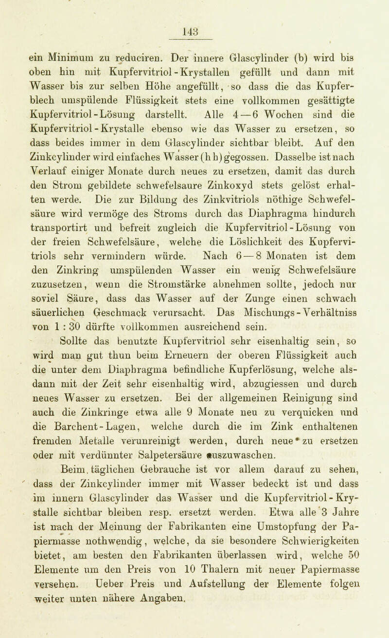 ein Minimum zu reduciren. Der innere Glaseylinder (b) wird bis oben hin mit Kupfervitriol - Krystallen gefüllt und dann mit Wasser bis zur selben Höhe angefüllt, so dass die das Kupfer- blech umspülende Flüssigkeit stets eine vollkommen gesättigte Kupfervitriol-Lösung darstellt. Alle 4— 6 Wochen sind die Kupfervitriol - Krystalle ebenso wie das Wasser zu ersetzen, so dass beides immer in dem Glaseylinder sichtbar bleibt. Auf den Zinkcylinder wird einfaches Wasser (h h) gegossen. Dasselbe ist nach Verlauf einiger Monate durch neues zu ersetzen, damit das durch deu Strom gebildete schwefelsaure Zinkoxyd stets gelöst erhal- ten werde. Die zur Bildung des Zinkvitriols nöthige Schwefel- säure wird vermöge des Stroms durch das Diaphragma hindurch transportirt und befreit zugleich die Kupfervitriol - Lösung von der freien Schwefelsäure, welche die Löslichkeit des Kupfervi- triols sehr vermindern würde. Nach 6 — 8 Monaten ist dem den Zinkring umspülenden Wasser ein wenig Schwefelsäure zuzusetzen, wenn die Stromstärke abnehmen sollte, jedoch nur soviel Säure, dass das Wasser auf der Zunge einen schwach säuerlichen Geschmack verursacht. Das Mischungs-Verhältniss von 1 : 30 dürfte vollkommen ausreichend sein. Sollte das benutzte Kupfervitriol sehr eisenhaltig sein, so wird man gut thun beim Erneuern der oberen Flüssigkeit auch die unter dem Diaphragma befindliche Kupferlösung, welche als- dann mit der Zeit sehr eisenhaltig wird, abzugiessen und durch neues Wasser zu ersetzen. Bei der allgemeinen Reinigung sind auch die Zinkringe etwa alle 9 Monate neu zu verquicken und die Barchent-Lagen, welche durch die im Zink enthaltenen fremden Metalle verunreinigt werden, durch neue * zu ersetzen oder mit verdünnter Salpetersäure Auszuwaschen. Beim, täglichen Gebrauche ist vor allem darauf zu sehen, dass der Zinkcylinder immer mit Wasser bedeckt ist und dass im innern Glaseylinder das Wasser und die Kupfervitriol - Kry- stalle sichtbar bleiben resp. ersetzt werden. Etwa alle 3 Jahre ist nach der Meinung der Fabrikanten eine Umstopfung der Pa- piermasse nothwendig , welche, da sie besondere Schwierigkeiten bietet, am besten den Fabrikanten überlassen wird, welche 50 Elemente um den Preis von 10 Thalern mit neuer Papiermasse versehen. Ueber Preis und Aufstellung der Elemente folgen weiter unten nähere Angaben.