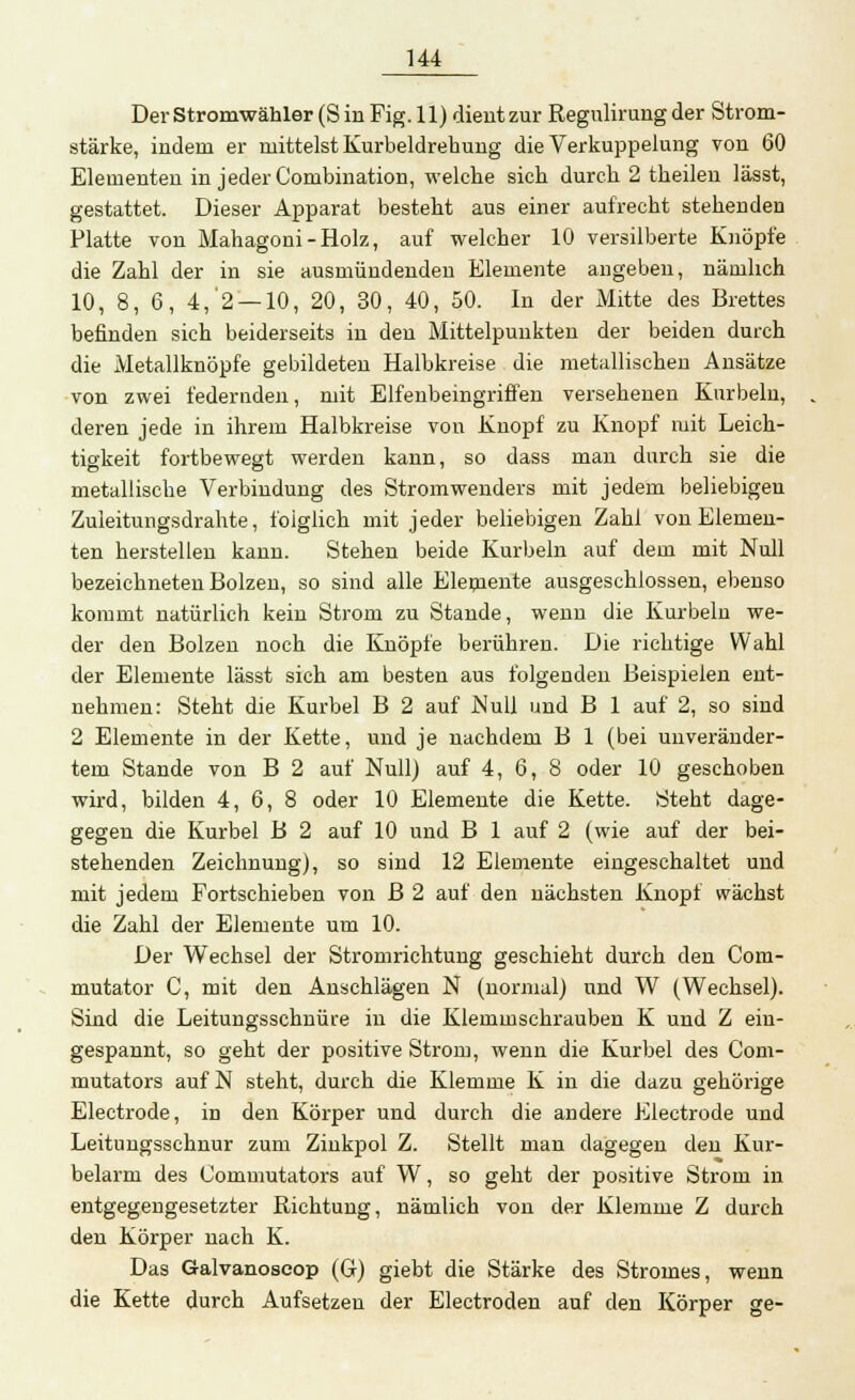 Der Stromwähler (Sin Fig. 11) dient zur Regulirung der Strom- stärke, indem er mittelst Kurbeldrehung die Verkuppelung von 60 Elementen in jeder Combination, welche sich durch 2 theilen lässt, gestattet. Dieser Apparat besteht aus einer aufrecht stehenden Platte von Mahagoni-Holz, auf welcher 10 versilberte Knöpfe die Zahl der in sie ausmündenden Elemente angeben, nämlich 10, 8, 6, 4,'2 —10, 20, 30, 40, 50. In der Mitte des Brettes befinden sich beiderseits in den Mittelpunkten der beiden durch die Metallknöpfe gebildeten Halbkreise die metallischen Ansätze von zwei federnden, mit Elfenbeingriffen versehenen Kurbeln, deren jede in ihrem Halbkreise von Knopf zu Knopf mit Leich- tigkeit fortbewegt werden kann, so dass man durch sie die metallische Verbindung des Stromwenders mit jedem beliebigen Zuleitung.?drahte, folglich mit jeder beliebigen Zahl von Elemen- ten herstellen kann. Stehen beide Kurbeln auf dem mit Null bezeichneten Bolzen, so sind alle Eleniente ausgeschlossen, ebenso kommt natürlich kein Strom zu Stande, wenn die Kurbeln we- der den Bolzen noch die Knöpfe berühren. Die richtige Wahl der Elemente lässt sich am besten aus folgenden Beispielen ent- nehmen: Steht die Kurbel B 2 auf Null und B 1 auf 2, so sind 2 Elemente in der Kette, und je nachdem B 1 (bei unveränder- tem Stande von B 2 auf Null) auf 4, 6, 8 oder 10 geschoben wird, bilden 4, 6, 8 oder 10 Elemente die Kette. Steht dage- gegen die Kurbel B 2 auf 10 und B 1 auf 2 (wie auf der bei- stehenden Zeichnung), so sind 12 Elemente eingeschaltet und mit jedem Fortschieben von B 2 auf den nächsten Knopf wächst die Zahl der Elemente um 10. Der Wechsel der Stromrichtung geschieht durch den Com- mutator C, mit den Anschlägen N (normal) und W (Wechsel). Sind die Leitungsschnüre in die Klemmschrauben K und Z ein- gespannt, so geht der positive Strom, wenn die Kurbel des Com- mutators auf N steht, durch die Klemme K in die dazu gehörige Electrode, in den Körper und durch die andere Electrode und Leitungsschnur zum Zinkpol Z. Stellt man dagegen den Kur- belarm des Commutators auf W, so geht der positive Strom in entgegengesetzter Richtung, nämlich von der Klemme Z durch den Körper nach K. Das Galvanoseop (G) giebt die Stärke des Stromes, wenn die Kette durch Aufsetzen der Electroden auf den Körper ge-