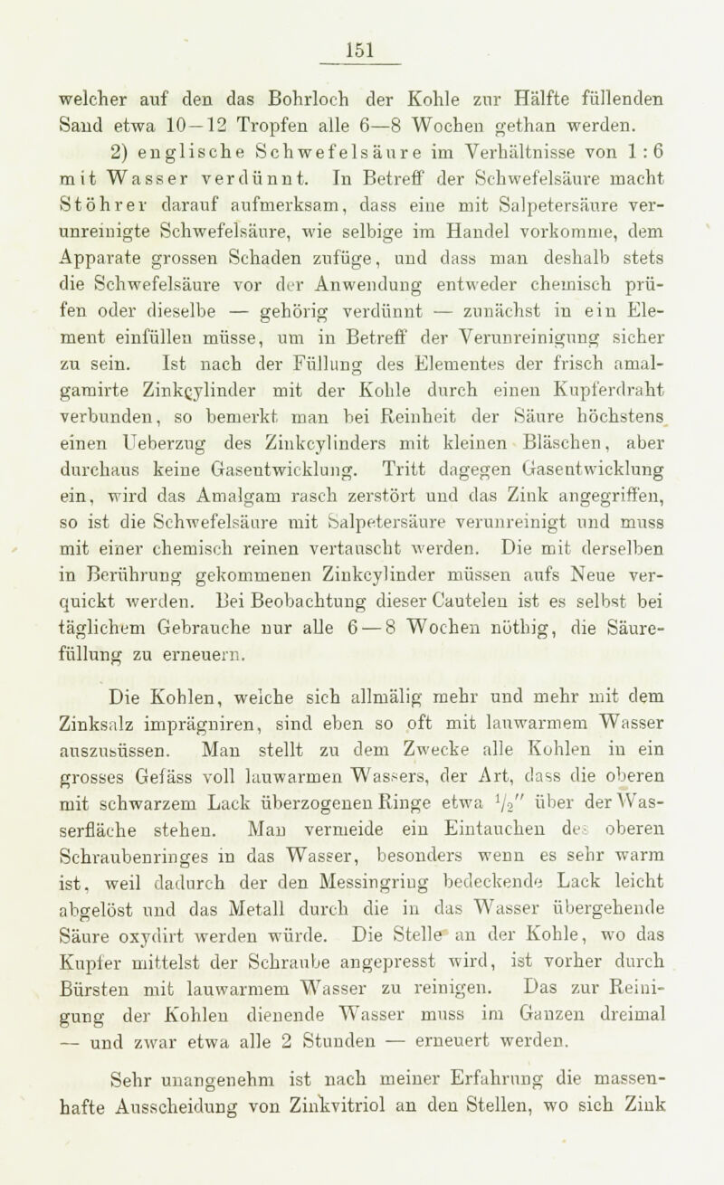 welcher auf den das Bohrloch der Kohle zur Hälfte füllenden Sand etwa 10—12 Tropfen alle 6—8 Wochen gethan werden. 2) englische Schwefelsäure im Verhältnisse von 1:6 mit Wasser verdünnt. In Betreff der Schwefelsäure macht St Öhr er darauf aufmerksam, dass eine mit Salpetersäure ver- unreinigte Schwefelsäure, wie selbige im Handel vorkomme, dem Apparate grossen Schaden zufüge, und dass man deshalb stets die Schwefelsäure vor der Anwendung entweder chemisch prü- fen oder dieselbe — gehörig verdünnt — zunächst in ein Ele- ment einfüllen müsse, um in Betreff der Verunreinigung sicher zu sein. Ist nach der Füllung des Elementes der frisch anial- gamirte Zinkcylinder mit der Kohle durch einen Kupferdraht verbunden, so bemerkt man bei Reinheit der Säure höchstens einen Ueberzug des Zinkcylinders mit kleinen Bläschen, aber durchaus keine Gasentwicklung. Tritt dagegen Gasentwicklung ein, wird das Amalgam rasch zerstört und das Zink angegriffen, so ist die Schwefelsäure mit Salpetersäure verunreinigt und muss mit einer chemisch reinen vertauscht werden. Die mit derselben in Berührung gekommenen Zinkcylinder müssen aufs Neue ver- quickt werden. Bei Beobachtung dieser Cautelen ist es selbst bei täglichem Gebrauche nur alle 6 — 8 Wochen nöthig, die Säure- füllung zu erneuern. Die Kohlen, welche sich allmälig mehr und mehr mit dem Zinksalz imprägniren, sind eben so oft mit lanwarmem Wasser auszusüssen. Man stellt zu dem Zwecke alle Kohlen in ein grosses Gefäss voll lauwarmen Wassers, der Art, dass die oberen mit schwarzem Lack überzogenen Ringe etwa lj2 über der Was- serfläche stehen. Man vermeide ein Eintauchen des oberen Schraubenringes in das Wasser, besonders wenn es sehr warm ist. weil dadurch der den Messingriug bedeckende Lack leicht abgelöst und das Metall durch die in das Wasser übergehende Säure oxydirt werden würde. Die Stelle an der Kohle, wo das Kupier mittelst der Schraube angepresst wird, ist vorher durch Bürsten mit lauwarmem Wasser zu reinigen. Das zur Reini- gung der Kohlen dienende Wasser muss im Ganzen dreimal — und zwar etwa alle 2 Stunden — erneuert werden. Sehr unangenehm ist nach meiner Erfahrung die massen- hafte Ausscheidung von Zihkvitriol an den Stellen, wo sich Zink