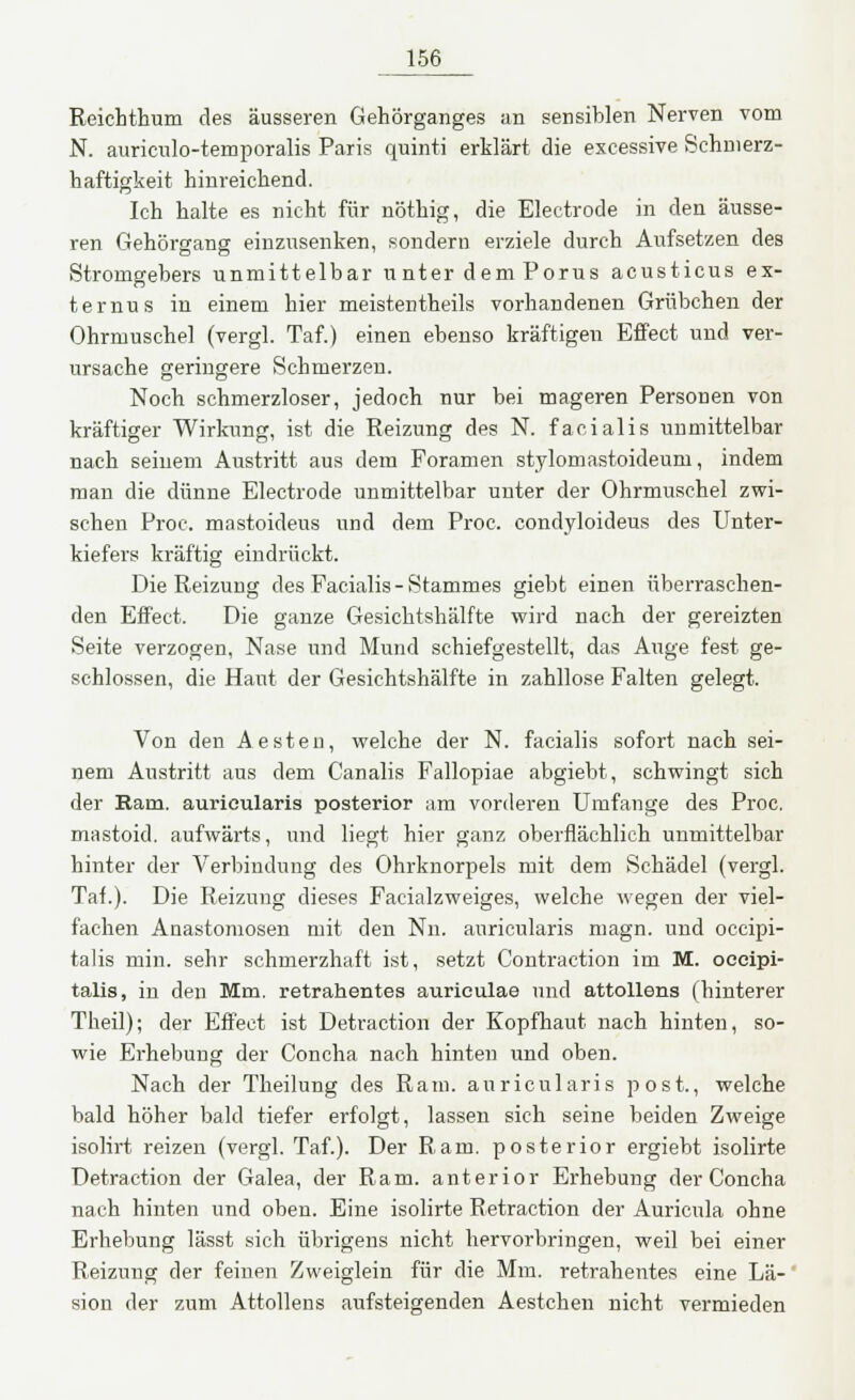 Reichthum des äusseren Gehörganges an sensiblen Nerven vom N. auriculo-temporalis Paris quinti erklärt die excessive Schmerz- haftigkeit hinreichend. Ich halte es nicht für nöthig, die Electrode in den äusse- ren Gehörgang einzusenken, sondern erziele durch Aufsetzen des Strorngebers unmittelbar unter dem Porus acusticus ex- ternus in einem hier meistenteils vorhandenen Grübchen der Ohrmuschel (vergl. Taf.) einen ebenso kräftigen Effect und ver- ursache geringere Schmerzen. Noch schmerzloser, jedoch nur bei mageren Personen von kräftiger Wirkung, ist die Reizung des N. facialis unmittelbar nach seinem Austritt aus dem Foramen stylomastoideum, indem man die dünne Electrode unmittelbar unter der Ohrmuschel zwi- schen Proc. mastoideus und dem Proc. condyloideus des Unter- kiefers kräftig eindrückt. Die Reizung des Facialis-Stammes giebt einen überraschen- den Effect. Die ganze Gesichtshälfte wird nach der gereizten Seite verzogen, Nase und Mund schiefgestellt, das Auge fest ge- schlossen, die Haut der Gesichtshälfte in zahllose Falten gelegt. Von den Aesten, welche der N. facialis sofort nach sei- nem Austritt aus dem Canalis Fallopiae abgiebt, schwingt sich der Ram. aurieularis posterior am vorderen Umfange des Proc. mastoid. aufwärts, und liegt hier ganz oberflächlich unmittelbar hinter der Verbindung des Ohrknorpels mit dem Schädel (vergl. Tat.). Die Reizung dieses Facialzweiges, welche wegen der viel- fachen Anastomosen mit den Nu. aurieularis magn. und oeeipi- talis min. sehr schmerzhaft ist, setzt Contraction im M. oeeipi- talis, in den Mm. retrahentes aurieulae und attollens (hinterer Theil); der Effect ist Detraction der Kopfhaut nach hinten, so- wie Erhebung der Concha nach hinten und oben. Nach der Theilung des Ram. aurieularis post., welche bald höher bald tiefer erfolgt, lassen sich seine beiden Zweige isolirt reizen (vergl. Taf.). Der Ram. posterior ergiebt isolirte Detraction der Galea, der Ram. anterior Erhebung der Concha nach hinten und oben. Eine isolirte Retraction der Auricula ohne Erhebung lässt sich übrigens nicht hervorbringen, weil bei einer Reizung der feinen Zweiglein für die Mm. retrahentes eine Lä- sion der zum Attollens aufsteigenden Aestchen nicht vermieden