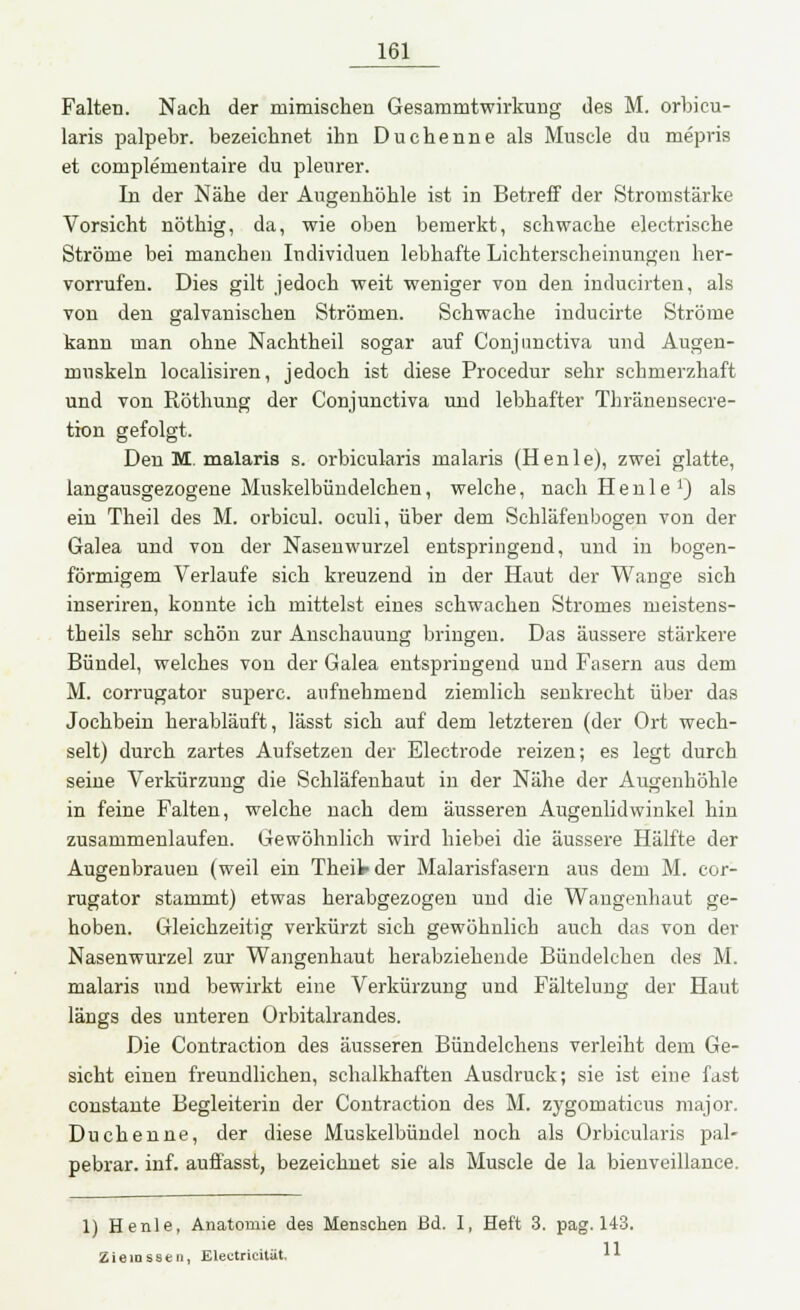 Falten. Nach der mimischen Gesammtwirkung des M. orbicu- laris palpebr. bezeichnet ihn Duchenne als Muscle du mepris et complementaire du pleurer. In der Nähe der Augenhöhle ist in Betreff der Stromstärke Vorsicht nöthig, da, wie oben bemerkt, schwache electrische Ströme bei manchen Individuen lebhafte Lichterscheinungen her- vorrufen. Dies gilt jedoch weit weniger von den inducirten, als von den galvanischen Strömen. Schwache inducirte Ströme kann man ohne Nachtheil sogar auf Conjunctiva und Augen- muskeln localisiren, jedoch ist diese Procedur sehr schmerzhaft und von Röthung der Conjunctiva und lebhafter Thränensecre- tion gefolgt. Den M. malaris s. orbicularis malaris (H e n 1 e), zwei glatte, langausgezogene Muskelbündelchen, welche, nach Heule1) als ein Theil des M. orbicul. oculi, über dem Schläfenbogen von der Galea und von der Nasenwurzel entspringend, und in bogen- förmigem Verlaufe sich kreuzend in der Haut der Wange sich inseriren, konnte ich mittelst eines schwachen Stromes meistens- theils sehr schön zur Anschauung bringen. Das äussere stärkere Bündel, welches von der Galea entspringend und Fasern aus dem M. corrugator superc. aufnehmend ziemlich senkrecht über das Jochbein herabläuft, lässt sich auf dem letzteren (der Ort wech- selt) durch zartes Aufsetzen der Electrode reizen; es legt durch seine Verkürzung die Schläfenhaut in der Nähe der Augenhöhle in feine Falten, welche nach dem äusseren Augenlidwinkel hin zusammenlaufen. Gewöhnlich wird hiebei die äussere Hälfte der Augenbrauen (weil ein Theil- der Malarisfasern aus dem M. cor- rugator stammt) etwas herabgezogen und die Wangenhaut ge- hoben. Gleichzeitig verkürzt sich gewöhnlich auch das von der Nasenwurzel zur Wangenhaut herabziehende Bündelchen des M. malaris und bewirkt eine Verkürzung und Fältelung der Haut längs des unteren Orbitalrandes. Die Contraction des äusseren Bündelchens verleiht dem Ge- sicht einen freundlichen, schalkhaften Ausdruck; sie ist eine fast constante Begleiterin der Contraction des M. zygomaticus major. Duchenne, der diese Muskelbündel noch als Orbicularis pal- pebrar. inf. auffasst, bezeichnet sie als Muscle de la bienveillance. 1) H etile, Anatomie des Menschen Bd. I, Heft 3. pag. 143. Zieiosseii, Electricität, U