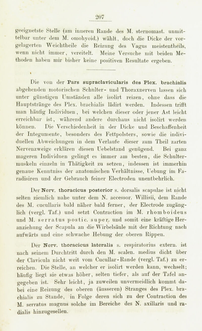 geeignetste Stelle (am inneren Rande des M. sternomast. unmit- telbar unter dem M. omohvoid.) wählt, doch die Dicke der vor- gelagerten Weichtheile die Reizung des Vagus meistenteils, wenn nicht immer, vereitelt. Meine Versuche mit beiden Me- thoden haben mir bisher keine positiven Resultate ergeben. Die von der Pars supraclavieularis des Plex. braehialis abgehenden motorischen Schulter- und Thoraxnerven lassen sich unter günstigen Umständen alle isolirt reizen, ohne dass die Hauptstränge des Plex. braehialis lädirt werden. Indessen trifft man häufig Individuen, bei welchen dieser oder jener Ast leicht erreichbar ist, während andere durchaus nicht isolirt werden können. Die Verschiedenheit in der Dicke und Beschaffenheit der Integumente, besonders des Fettpolsters, sowie die indivi- duellen Abweichungen in dem Verlaufe dieser zum Theil zarten Nervenzweige erklären diesen Uebelstand genügend. Bei ganz mageren Individuen gelingt es immer am besten, die Schulter- muskeln einzeln in Thätigkeit zu setzen, indessen ist immerhin genaue Kenntniss der anatomischen Verhältnisse, Uebung im Fa- radisiren und der Gebrauch feiner Electroden unentbehrlich. Der Nerv, thoracicus posterior s. dorsalis seapulae ist nicht selten ziemlich nahe unter dem N. accessor. Willisii, dem Rande des M. cucullaris bald näher bald ferner, der Electrode zugäng- lich (vergl. Taf.) und setzt Contraction im M. rhomboideus und M. serratus postie. super, und somit eine kräftige Her- anziehung der Scapula an die Wirbelsäule mit der Richtung nach aufwärts und eine schwache Hebung der oberen Rippen. Der Nerv, thoracicus lateralis s. respiratorius extern, ist nach seinem Durchtritt durch den M. Scalen, medius dicht über der Clavicula nicht weit vom Cucullar-Rande (vergl. Taf.) zu er- reichen. Die Stelle, an welcher er isolirt werden kann, wechselt; häufig liegt sie etwas höher, selten tiefer, als auf der Tafel an- gegeben ist. Sehr leicht, ja zuweilen unvermeidlich kommt da- bei eine Reizung des oberen (äusseren) Stranges des Plex. bra- ehialis zu Stande, in Folge deren sich zu der Contraction des M. serratus magnus solche im Bereiche des N. axillaris und ra- dialis hinzugesellen.