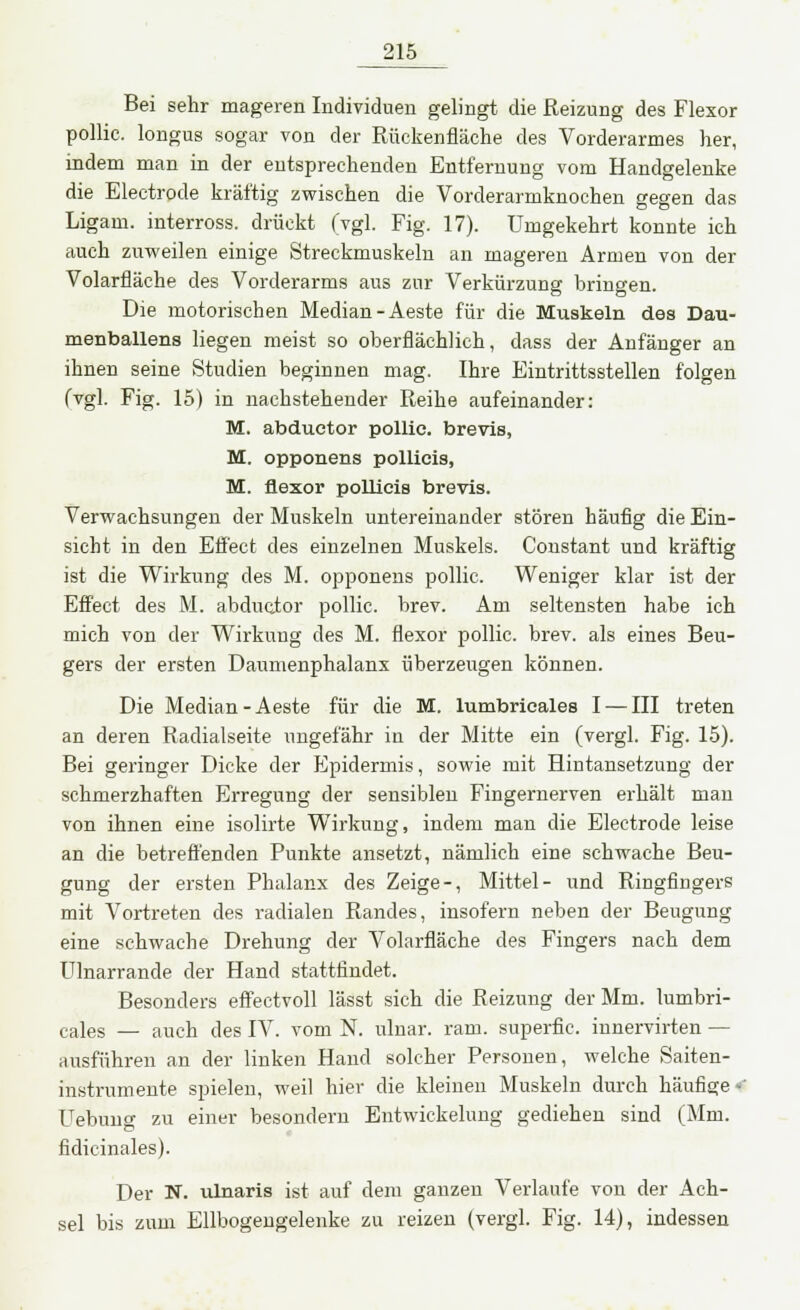 Bei sehr mageren Individuen gelingt die Reizung des Flexor pollic. longus sogar von der Rückenfläche des Vorderarmes her, indem man in der entsprechenden Entfernung vom Handgelenke die Electrode kräftig zwischen die Vorderarmknochen gegen das Ligam. interross. drückt (vgl. Fig. 17). Umgekehrt konnte ich auch zuweilen einige Streckmuskeln an mageren Armen von der Volarfläehe des Vorderarms aus zur Verkürzung bringen. Die motorischen Median -Aeste für die Muskeln des Dau- menballens liegen meist so oberflächlich, dass der Anfänger an ihnen seine Studien beginnen mag. Ihre Eintrittsstellen folgen (vgl. Fig. 15) in nachstehender Reihe aufeinander: M. abduetor pollic. brevis, M. opponens pollicis, M. flexor pollicis brevis. Verwachsungen der Muskeln untereinander stören häufig die Ein- sicht in den Effect des einzelnen Muskels. Constant und kräftig ist die Wirkung des M. opponens pollic. Weniger klar ist der Effect des M. abduetor pollic. brev. Am seltensten habe ich mich von der Wirkung des M. flexor pollic. brev. als eines Beu- gers der ersten Daumenphalanx überzeugen können. Die Median-Aeste für die M. lumbricales I — III treten an deren Radialseite ungefähr in der Mitte ein (vergl. Fig. 15). Bei geringer Dicke der Epidermis, sowie mit Hintansetzung der schmerzhaften Erregung der sensiblen Fingernerven erhält man von ihnen eine isolirte Wirkung, indem man die Electrode leise an die betreffenden Punkte ansetzt, nämlich eine schwache Beu- gung der ersten Phalanx des Zeige-, Mittel- und Ringfingers mit Vortreten des radialen Randes, insofern neben der Beugung eine schwache Drehung der Volarfläehe des Fingers nach dem Ulnarrande der Hand stattfindet. Besonders effectvoll lässt sich die Reizung der Mm. lumbri- cales — auch des IV. vom N. ulnar, ram. superfic. innervirten — ausführen an der linken Hand solcher Personen, welche Saiten- instrumente spielen, weil hiev die kleinen Muskeln durch häufige -' Hebung zu einer besondern Entwickelung gediehen sind (Mm. fidicinales). Der N. ulnaris ist auf dem ganzen Verlaufe von der Ach- sel bis zum Ellbogengelenke zu reizen (vergl. Fig. 14), indessen