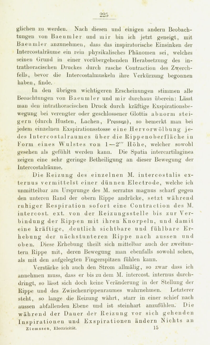 glichen zu werden. Nach diesen und einigen andern Beobach- tungen von Baeumler und mir bin ich jetzt geneigt, mit Baeumler anzunehmen, dass das inspiratorische Einsinken der Intercostalräume ein rein physikalisches Phänomen sei, welches seinen Grund in einer vorübergehenden Herabsetzung des in- trathoraeischen Druckes durch rasche Oontraetion des Zwerch- fells, bevor die Intercostalmuskeln ihre Verkürzung begonnen haben, hnde. In den übrigen wichtigeren Erscheinungen stimmen alle Beoachtungen von Baeumler und mir durchaus überein: Lässt man den intrathoracischen Druck durch kräftige Exspirationsbe- wegung bei verengter oder geschlossener Glottis abnorm stei- gern (durch Husten, Lachen, Pressen), so bemerkt man bei jedem einzelnen Exspirationsstosse eine Hervorwölbung je- des Intercostalraumes über die Rippenoberfläche in Form eines Wulstes von 1—2' Höhe, welcher sowohl gesehen als gefühlt werden kann. Die Spatia intercartilaginea zeigen eine sehr geringe Betheiligung an dieser Bewegung der Intercostalräume. Die Reizung des einzelnen M. intercostalis ex- ternus vermittelst einer dünnen Electrode, welche ich unmittelbar am Ursprünge des M. serratus magnus scharf gegen den unteren Rand der obern Rippe andrücke, setzt während ruhiger Respiration sofort eine Contraetion des M. inter cos t. ext. von der Reizuugsstelle bis zur Ver- bindung der Rippen mit ihren Knorpeln, und damit eine kräftige, deutlich sichtbare und fühlbare Er- hebung der nächstunteren Rippe nach aussen und oben. Diese Erhebung theilt sich mittelbar auch der zweitun- tern Rippe mit, deren Bewegung man ebenfalls sowohl sehen, als mit den aufgelegten Fingerspitzen fühlen kann. Verstärke ich auch den Strom allmälig, so zwar dass ich annehmen muss. dass er bis zu dem M. intercost. internus durch- dringt, so lässt sich doch keine Veränderung in der Stellung der Rippe und des Zwischenrippenraumes wahrnehmen. Letzterer steht, so lange die Reizung währt, starr in einer schief nach aussen abfallenden Ebene und ist steinhart anzufühlen. Die während der Dauer der Reizung vor sich gehenden Inspirationen und Exspirationen ändern Nichts an Zieinssen, Electricität. 15