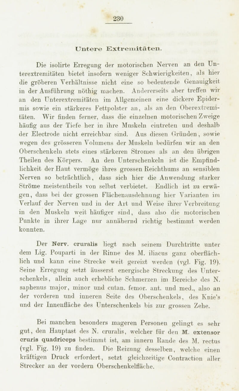 Untere Extremitäten. Die isolirte Erregung der motorischen Nerven an den Un- terextreniitäten bietet insofern weniger Schwierigkeiten, als hier die gröberen Verhältnisse nicht eine so bedeutende Genauigkeit in der Ausführung nöthig machen. Andererseits aber treffen wir an den Unterextremitäten im Allgemeinen eine dickere Epider- mis sowie ein stärkeres Fettpolster an, als an den Oberextremi- täten. Wir finden ferner, dass die einzelnen motorischen Zweige häufig aus der Tiefe her in ihre Muskeln eintreten und deshalb der Electrode nicht erreichbar sind. Aus diesen < (runden, sowie wegen des grösseren Volumens der Muskeln bedürfen wir an den Oberschenkeln stets eines stärkeren Stromes als an den übrigen Theilen des Körpers. An den Unterschenkeln ist die Empfind- lichkeit der Haut vermöge ihres grossen Reichthums an sensiblen Nerven so beträchtlich, dass sich hier die Anwendung starker Ströme meistentheils von selbst verbietet. Endlich ist zu erwä- gen, dass bei der grossen Flächenausdehnung hier Varianten im Verlauf der Nerven und in der Art und Weise ihrer Verbreitung in den Muskeln weit häufiger sind, dass also die motorischen Punkte in ihrer Lage nur annähernd richtig bestimmt werden konnten. Der Nerv, cruralis liegt nach seinem Durchtritte unter dem Lig. Pouparti in der Rinne des M. iliacus ganz oberfläch- lich und kann eine Strecke weit gereizt werden (vgl. Fig. 19). Seine Erregung setzt äusserst energische Streckung des Unter- schenkels, allein auch erhebliche Schmerzen im Bereiche des N. saphenus major, minor und cutan. femor. ant. und med., also an der vorderen und inneren Seite des Oberschenkels, des Knie's und der Innenfläche des Unterschenkels bis zur grossen Zehe. Bei manchen besonders mageren Personen gelingt es sehr gut, den Hauptast des N. cruralis, welcher für den M. extensor eruris quadriceps bestimmt ist, am innern Rande des M. rectus (vgl. Fig. 19) zu finden. Die Reizung desselben, welche einen kräftigen Druck erfordert, setzt gleichzeitige Contraction aller Strecker an der vordem Oberschenkelfläche.