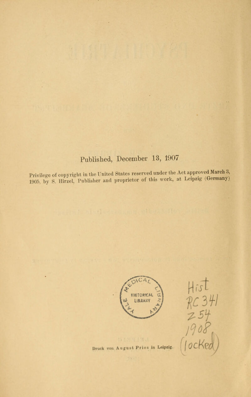 Published, December 13, 1907 Privilege of Copyright in the United States reserved under the Act approved March 3 1905, by S. Hirzel, Publisher and proprietor of this work, at Leipzig- (Germany) Druck von August Pries in Leipzig.