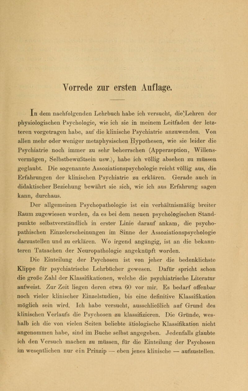 Vorrede zur ersten Auflage. In dem nachfolgenden Lehrbuch habe ich versucht, die^Lehren der physiologischen Psychologie, wie ich sie in meinem Leitfaden der letz- teren vorgetragen habe, auf die klinische Psychiatrie anzuwenden. Von allen mehr oder weniger metaphysischen Hypothesen, wie sie leider die Psychiatrie noch immer zu sehr beherrschen (Apperzeption, Willens- vermögen, Selbstbewußtsein usw.), habe ich völlig absehen zu müssen geglaubt. Die sogenannte Assoziationspsychologie reicht völlig aus, die Erfahrungen der klinischen Psychiatrie zu erklären. Gerade auch in didaktischer Beziehung bewährt sie sich, wie ich aus Erfahrung sagen kann, durchaus. Der allgemeinen Psychopathologie ist ein verhältnismäßig breiter Raum zugewiesen worden, da es bei dem neuen psychologischen Stand- punkte selbstverständlich in erster Linie darauf ankam, die psycho- pathischen Einzelerscheinungen im Sinne der Assoziationspsychologie darzustellen und zu erklären. Wo irgend angängig, ist an die bekann- teren Tatsachen der Neuropathologie angeknüpft worden. Die Einteilung der Psychosen ist von jeher die bedenklichste Klippe für psychiatrische Lehrbücher gewesen. Dafür spricht schon die große Zahl der Klassifikationen, welche die psychiatrische Literatur aufweist. Zur Zeit liegen deren etwa 60 vor mir. Es bedarf offenbar noch vieler klinischer Einzelstudien, bis eine definitive Klassifikation möglich sein wird. Ich habe versucht, ausschließlich auf Grund des klinischen Verlaufs die Psychosen zu klassifizieren. Die Gründe, wes- halb ich die von vielen Seiten beliebte ätiologische Klassifikation nicht angenommen habe, sind im Buche selbst angegeben. Jedenfalls glaubte ich den Versuch machen zu müssen, für die Einteilung der Psychosen im wesentlichen nur ein Prinzip — eben jenes klinische — aufzustellen.
