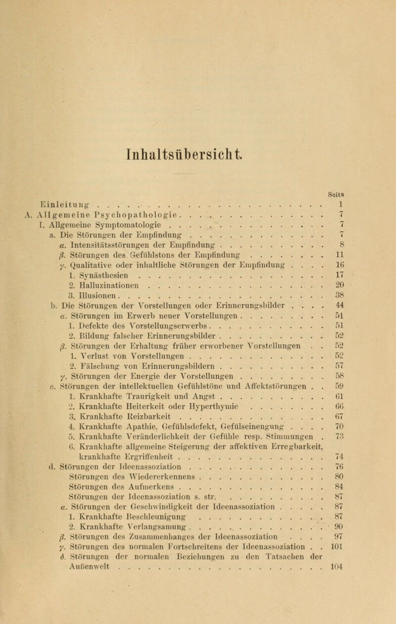 Inhaltsübersicht. Seite Einleitung: 1 A. Allgemeine Psycliopatholog-ie 7 I. Allgemeine Symptomatologie 7 a. Die Störungen der Empfindung 7 «. Intensitätsstörungen der Empfindung 8 ß. Störungen des Gefühlstons der Empfindung 11 y. Qualitative oder inhaltliche Störungen der Empfindung .... 16 1. Synästhesien 17 2. Halluzinationen 20 3. Illusionen 38 b. Die Störungen der Vorstellungen oder Erinnerungsbilder .... 44 a. Störungen im Erwerb neuer Vorstellungen 51 1. Defekte des Vorstellungserwerbs 51 2. Bildung falscher Erinnerungsbilder 52 ß. Störungen der Erhaltung früher erworbener Vorstellungen . . 52 1. Verlust von Vorstellungen 52 2. Fälschung von Erinnerungsbildern 57 y. Störungen der Energie der Vorstellungen 58 c. Störungen der intellektuellen Gefühlstöne und Aftektstörungen . . 59 1. Krankhafte Traurigkeit und Angst 61 '1. Krankhafte Heiterkeit oder Hyperthymie Q^^ 3. Krankhafte Reizbarkeit 67 4. Krankhafte Apathie, Gefühlsdefekt, Gefülseinengung .... 70 5. Krankhafte Veränderlichkeit der Gefühle resp. Stimmungen . 73 6. Krankhafte allgemeine Steigerung der affektiven Erregbarkeit, krankhafte Ergriffenlieit 74 d. Störungen der Ideenassoziation 76 Störungen des Wiedererkennens 80 Störungen des Aufmerkens 84 Störungen der Ideenassoziation s. str 87 a. Störungen der Geschwindigkeit der Ideenassoziation 87 1. Krankhafte Beschleunigung 87 2. Krankhafte Verlangsamung 90 ß. Störungen des Zusammenlianges der Ideenassoziation .... 97 y. Störungen des normalen Fortschreitens der Ideenassoziation . . 101 6. Störungen der normalen Beziehungen zu den Tatsaclien der Außenwelt 104