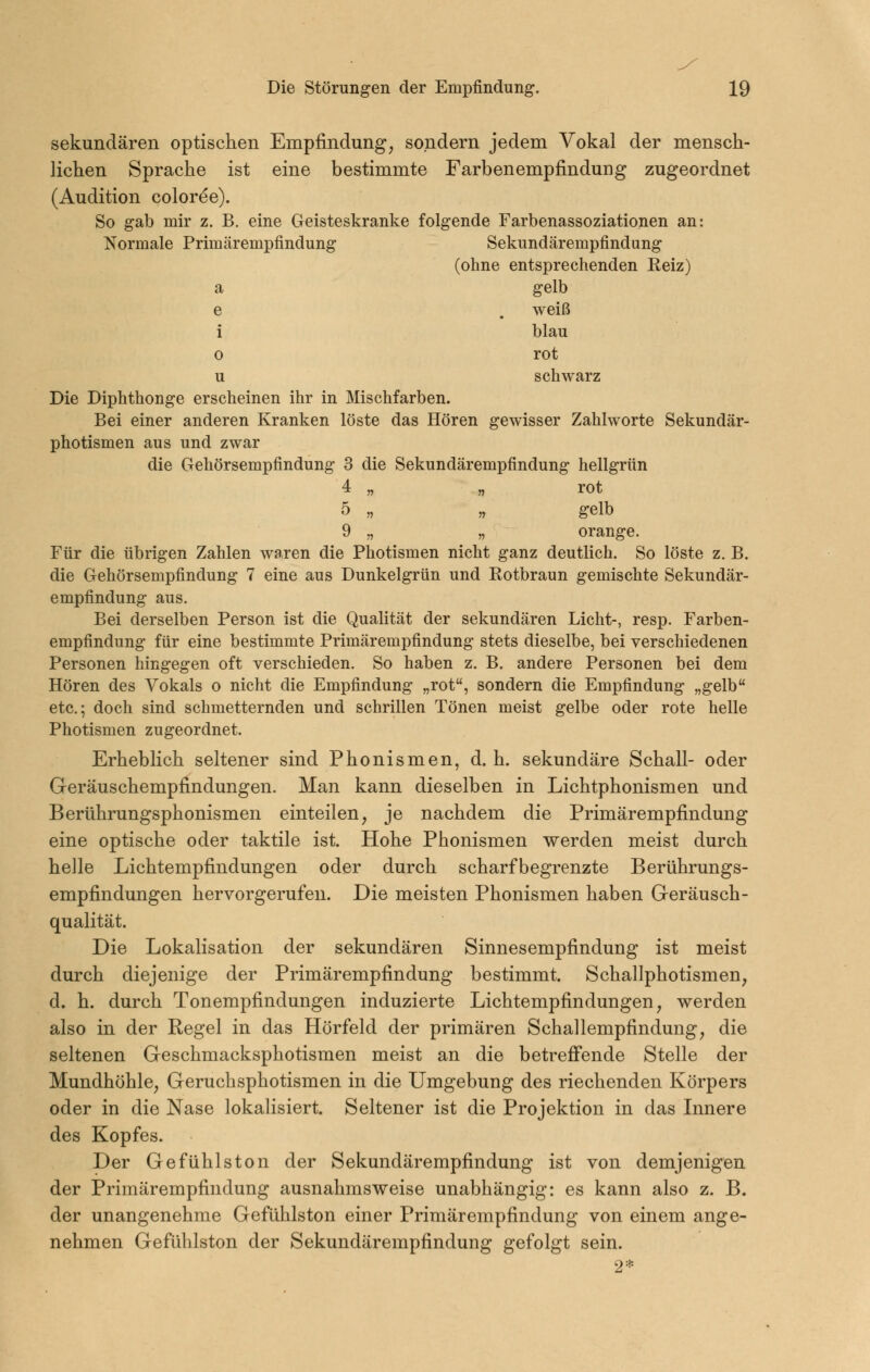 sekundären optischen Empfindung, sondern jedem Vokal der mensch- lichen Sprache ist eine bestimmte Farbenempfindung zugeordnet (Audition coloree). So gab mir z. B. eine Geisteskranke folgende Farbenassoziationen an: Normale Primärempfindung Sekundärempfindung (ohne entsprechenden Reiz) a gelb e . weiß i blau o rot u schwarz Die Diphthonge erscheinen ihr in Mischfarben. Bei einer anderen Kranken löste das Hören gewisser Zahlworte Sekundär- photismen aus und zwar die Gehörsempfindung 3 die Sekundärempfindung hellgrün 4 „ „ rot 5 „ „ gelb 9 „ „ orange. Für die übrigen Zahlen waren die Photismen nicht ganz deutlich. So löste z. B. die Gehörsempfindung 7 eine aus Dunkelgrün und Rotbraun gemischte Sekundär- empfindung aus. Bei derselben Person ist die Qualität der sekundären Licht-, resp. Farben- empfindung für eine bestimmte Primärempfindung stets dieselbe, bei verschiedenen Personen hingegen oft verschieden. So haben z. B. andere Personen bei dem Hören des Vokals o nicht die Empfindung „rot, sondern die Empfindung „gelb etc.; doch sind schmetternden und schrillen Tönen meist gelbe oder rote helle Photismen zugeordnet. Erheblich seltener sind Phonismen, d. h. sekundäre Schall- oder Geräuschempfindungen. Man kann dieselben in Lichtphonismen und Berührungsphonismen einteilen, je nachdem die Primärempfindung eine optische oder taktile ist. Hohe Phonismen werden meist durch helle Lichtempfindungen oder durch scharfbegrenzte Berührungs- empfindungen hervorgerufen. Die meisten Phonismen haben G-eräusch- qualität. Die Lokalisation der sekundären Sinnesempfindung ist meist durch diejenige der Primärempfindung bestimmt. Schallphotismen, d. h. durch Tonempfindungen induzierte Lichtempfindungen, werden also in der Regel in das Hörfeld der primären Schallempfindung, die seltenen Geschmacksphotismen meist an die betreffende Stelle der Mundhöhle, Geruchsphotismen in die Umgebung des riechenden Körpers oder in die Nase lokalisiert. Seltener ist die Projektion in das Innere des Kopfes. Der Gefühlston der Sekundärempfindung ist von demjenigen der Primärempfindung ausnahmsweise unabhängig: es kann also z. B. der unangenehme Gefühlston einer Primärempfindung von einem ange- nehmen Gefühlston der Sekundärempfindung gefolgt sein.