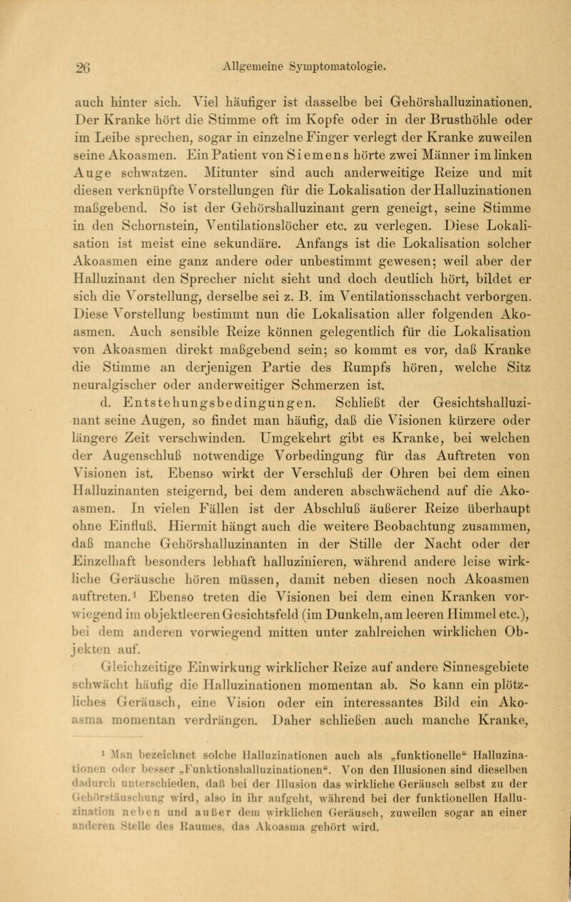 auch hinter sich. Viel häufiger ist dasselbe bei Gehörshalluzinationen. Der Kranke hört die Stimme oft im Kopfe oder in der Brusthöhle oder im Leibe sprechen, sogar in einzelne Finger verlegt der Kranke zuweilen seine Akoasmen. Ein Patient von Siemens hörte zwei Männer i m linken Auge schwatzen. Mitunter sind auch anderweitige Reize und mit diesen verknüpfte Vorstellungen für die Lokalisation der Halluzinationen maßgebend. So ist der Gehörshalluzinant gern geneigt, seine Stimme in den Schornstein, Ventilationslöcher etc. zu verlegen. Diese Lokali- sation ist meist eine sekundäre. Anfangs ist die Lokalisation solcher Akoasmen eine ganz andere oder unbestimmt gewesen; weil aber der Halluzinant den Sprecher nicht sieht und doch deutlich hört, bildet er sich die Vorstellung, derselbe sei z. B. im Ventilationsschacht verborgen. Diese Vorstellung bestimmt nun die Lokalisation aller folgenden Ako- asmen. Auch sensible Reize können gelegentlich für die Lokalisation von Akoasmen direkt maßgebend sein; so kommt es vor, daß Kranke die Stimme an derjenigen Partie des Rumpfs hören, welche Sitz neuralgischer oder anderweitiger Schmerzen ist. d. Entstehungsbedingungen. Schließt der Gesichtshalluzi- nant seine Augen, so findet man häufig, daß die Visionen kürzere oder längere Zeit verschwinden. Umgekehrt gibt es Kranke, bei welchen der Augenschluß notwendige Vorbedingung für das Auftreten von Visionen ist. Ebenso wirkt der Verschluß der Ohren bei dem einen Halluzinanten steigernd, bei dem anderen abschwächend auf die Ako- asmen. In vielen Fällen ist der Abschluß äußerer Reize überhaupt ohne Einfluß. Hiermit hängt auch die weitere Beobachtung zusammen, daß manche Gehörshalluzinanten in der Stille der Nacht oder der Einzelhaft besonders lebhaft halluzinieren, während andere leise wirk- liche Geräusche hören müssen, damit neben diesen noch Akoasmen auftreten. ^ Ebenso treten die Visionen bei dem einen Kranken vor- wiegend im objektleeren Gesichtsfeld (im Dunkeln, am leeren Himmel etc.), bei dem anderen vorwiegend mitten unter zahlreichen wirklichen Ob- jekten auf. Gleichzeitige Einwirkung wirklicher Reize auf andere Sinnesgebiete schwächt häufig die PL'illuzinationen momentan ab. So kann ein plötz- liches Geräusch, eine Vision oder ein interessantes Bild ein Ako- •'^''>ft momentan verdrängen. Daher schließen auch manche Kranke, * Man bezeiclmct solclic llalliiziniitionen auch als „funktionelle Halluzina- tionen o(l(;r bef*8er „Funktionshalluzinationen. Von den Illusionen sind dieselben dadurch unterschieden, daß bei der Illusion das wirkliciie Geräuscli selbst zu der (iehörstäuschung wird, also in ihr aufgeht, während bei der funktionellen Hallu- zination neben und außer dem wirklichen (Jeräusch, zuweilen sogar an einer anderen Stelle des Raumes, das Akoasma gehcirt wird.