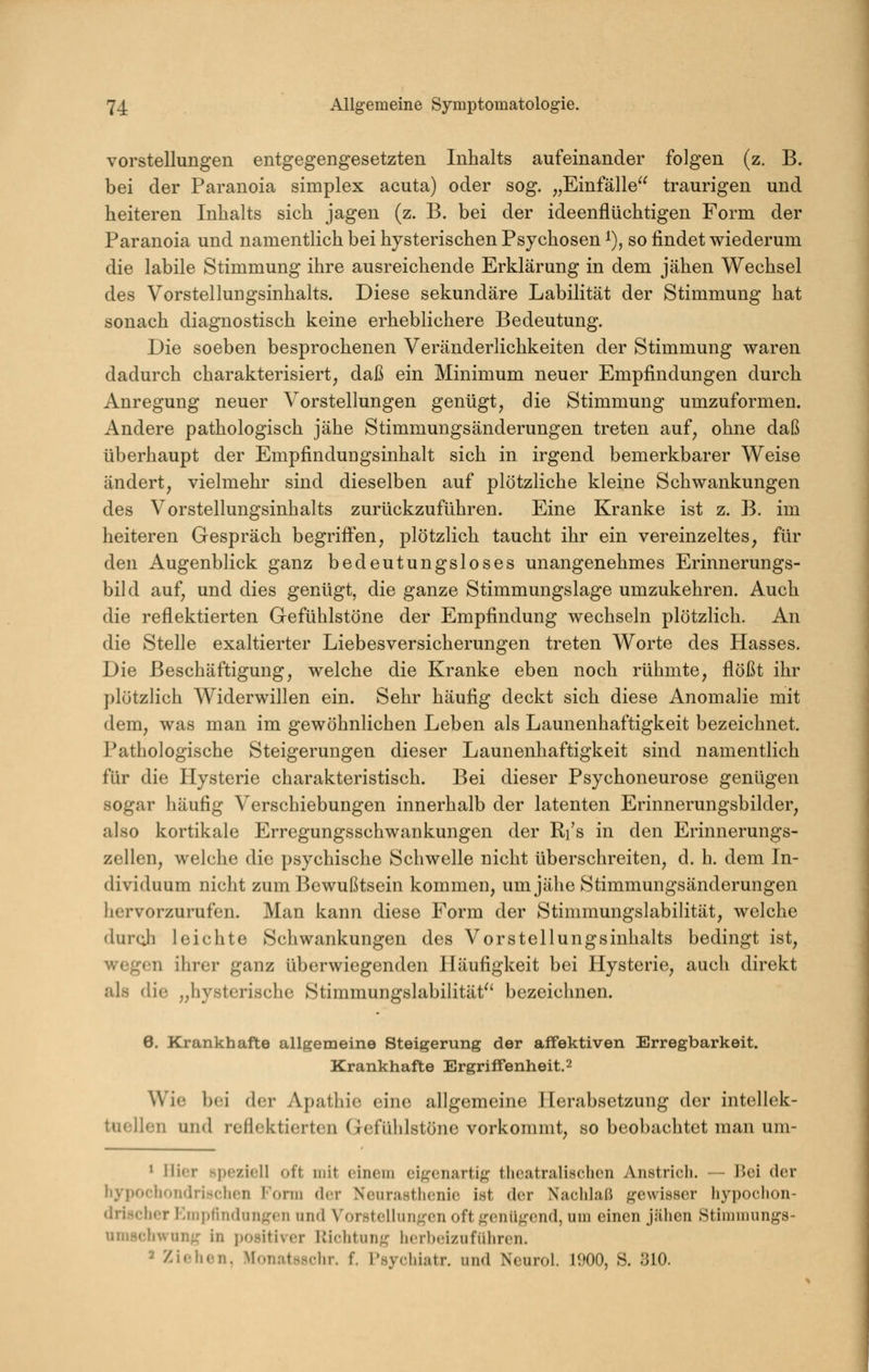 Vorstellungen entgegengesetzten Inhalts aufeinander folgen (z. B. bei der Paranoia simplex acuta) oder sog. „Einfälle^^ traurigen und heiteren Inhalts sich jagen (z. B. bei der ideenflüchtigen Form der Paranoia und namentlich bei hysterischen Psychosen i), so findet wiederum die labile Stimmung ihre ausreichende Erklärung in dem jähen Wechsel des Vorstellungsinhalts. Diese sekundäre Labilität der Stimmung hat sonach diagnostisch keine erheblichere Bedeutung. Die soeben besprochenen Veränderlichkeiten der Stimmung waren dadurch charakterisiert, daß ein Minimum neuer Empfindungen durch Anregung neuer Vorstellungen genügt, die Stimmung umzuformen. Andere pathologisch jähe Stimmungsänderungen treten auf, ohne daß überhaupt der Empfindungsinhalt sich in irgend bemerkbarer Weise ändert, vielmehr sind dieselben auf plötzliche kleine Schwankungen des Vorstellungsinhalts zurückzuführen. Eine Kranke ist z. B. im heiteren Gespräch begriff'en, plötzlich taucht ihr ein vereinzeltes, für den Augenblick ganz bedeutungsloses unangenehmes Erinnerungs- bild auf, und dies genügt, die ganze Stimmungslage umzukehren. Auch die reflektierten Gefühlstöne der Empfindung wechseln plötzlich. An die Stelle exaltierter Liebesversicherungen treten Worte des Hasses. Die Beschäftigung, welche die Kranke eben noch rühmte, flößt ihr plötzlich Widerwillen ein. Sehr häufig deckt sich diese Anomalie mit dem, was man im gewöhnlichen Leben als Launenhaftigkeit bezeichnet. Pathologische Steigerungen dieser Launenhaftigkeit sind namentlich für die Hysterie charakteristisch. Bei dieser Psychoneurose genügen sogar häufig Verschiebungen innerhalb der latenten Erinnerungsbilder, also kortikale Erregungsschwankungen der Ri's in den Erinnerungs- zellen, welche die psychische Schwelle nicht überschreiten, d. h. dem In- dividuum nicht zum Bewußtsein kommen, um jähe Stimmungsänderungen hervorzurufen. Man kann diese Form der Stimmungslabilität, welche duroh leichte Schwankungen des Vor Stellungsinhalts bedingt ist, wegen ihrer ganz überwiegenden Häufigkeit bei Hysterie, auch direkt als die „hysterische Stimmungslabilität^' bezeichnen. 6. Krankhafte allgemeine Steigerung der affektiven Erregbarkeit. Krankhafte Ergriffenheit. 2 Wie bei der Apathie eine allgemeine Herabsetzung der intellek- tuellen und reflektierten Gefüldstöne vorkommt, so beobachtet man um- 1 liier speziell oft mit einem eigenartig theatralischen Anstrich. — Bei der hypochondrischen Form der Neurasthenie ist der Nachlaß gewisser hypochon- drischer Kmpfindungen und Vorstellungen oft genügend, um einen jähen Stimmungs- umschwung in positiver Riclitung herbeizuführen. 2 Zieilen. Monntsschr. f. Psychiatr. und Neuro!. 1900, S. 310.