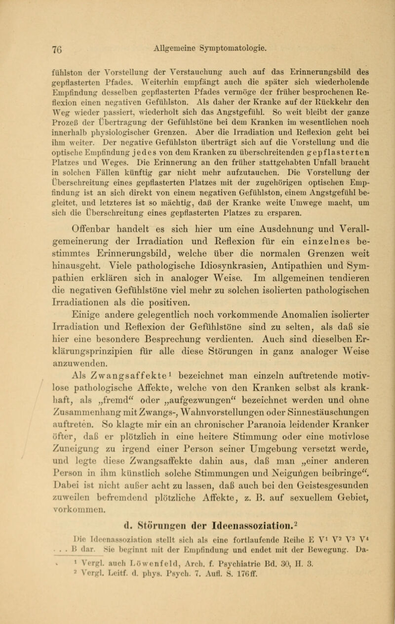 fühlston der Vorstellung der Verstauchung auch auf das Erinnerungsbild des gepflasterten Pfades. Weiterhin empfängt auch die später sich wiederholende Empfindung desselben gepflasterten Pfades vermöge der früher besprochenen Re- flexion einen negativen Geftihlston. Als daher der Kranke auf der Eückkehr den Weg wieder passiert, wiederholt sich das Angstgefühl. So weit bleibt der ganze Prozeß der Übertragung der Gefühlstöne bei dem Kranken im wesentlichen noch innerhalb physiologischer Grenzen. Aber die Irradiation und Reflexion geht bei ihm weiter. Der negative Gefühlston überträgt sich auf die Vorstellung und die optische Empfindung jedes von dem Kranken zu überschreitenden gepflasterten Platzes und Weges. Die Erinnerung an den früher stattgehabten Unfall braucht in solchen Fällen künftig gar nicht mehr aufzutauchen. Die Vorstellung der Überschreitung eines gepflasterten Platzes mit der zugehörigen optischen Emp- findung ist an sich direkt von einem negativen Gefühlston, einem Angstgefühl be- gleitet, und letzteres ist so mächtig, daß der Kranke weite Umwege macht, um sich die Überschreitung eines gepflasterten Platzes zu ersparen. Offenbar handelt es sich hier um eine Ausdehnung und Verall- gemeinerung der Irradiation und Reflexion für ein einzelnes be- stimmtes Erinnerungsbild, welche über die normalen Grenzen weit hinausgeht. Viele pathologische Idiosynkrasien, Antipathien und Sym- pathien erklären sich in analoger Weise. Im allgemeinen tendieren die negativen Gefühlstöne viel mehr zu solchen isolierten pathologischen Irradiationen als die positiven. Einige andere gelegentlich noch vorkommende Anomalien isolierter Irradiation und Reflexion der Gefühlstöne sind zu selten, als daß sie hier eine besondere Besprechung verdienten. Auch sind dieselben Er- klärungsprinzipien für alle diese Störungen in ganz analoger Weise anzuwenden. Als Zwangsaffekte 1 bezeichnet man einzeln auftretende motiv- lose pathologische Affekte, welche von den Kranken selbst als krank- haft, als „fremd oder „aufgezwungen bezeichnet werden und ohne Zusammenhang mit Zwangs-, Wahnvorstellungen oder Sinnestäuschungen auftreten. So klagte mir ein an chronischer Paranoia leidender Kranker öfter, daß er plötzlich in eine heitere Stimmung oder eine motivlose Zuneigung zu irgend einer Person seiner Umgebung versetzt werde, und legte diese Zwangsaffekte dahin aus, daß man „einer anderen Person in ihm künstlich solche Stimmungen und Neigungen beibringe. I)abei ist niciit außer acht zu lassen, daß auch bei den Geistesgesunden zuweilen beft'cmdend plötzliche Affekte, z. B. auf sexuellem Gebiet, vorkommen. d. Störiiiigen der Ideen«assoziatioii.^ l>io Idoenassoziation stellt sich als eine fortlaufende Reihe E V^ V2 Y^ V* . . . li dar. Sie beginnt mit der Emplindung und endet mit der Bewegung. Da- » Vergl. auch Löwenfeld, Arch. f. Psychiatrie Bd. 30, II. 3. 2 yQr}r\. Loitf. d. i)hy8. Psych. 7. AuH. S. 17Gff.