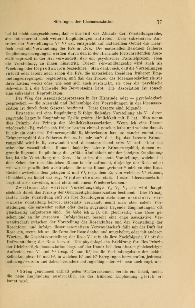 bei ist nicht ausgeschlossen, daß während des Ablaufs der Vorstellungsreihe, also interkurrent noch weitere Empfindungen auftreten. Dem sukzessiven Auf- treten der Vorstellungen V^ V^ usf. entspricht auf materiellem Gebiet die mehr- fach erwähnte Verwandlung der Ri's in Rv's. Die materiellen Residuen früherer Empfindungserregungen werden durch den in der Hirnrinde fortschreitenden Asso- ziationsprozeß in der Art verwandelt, daß ein psychischer Parallelprozeß, eben die Vorstellung, zu ihnen hinzutritt. Dieser Verwandlungsakt wird auch als Weckung oder Reproduktion bezeichnet. Man denkt sich, daß die Vorstellungen virtuell oder latent auch schon die Ri's, die materiellen Residuen früherer Emp- findungserregungen, begleiteten, und daß der Prozeß der Ideenassoziation sie aus ihrer Latenz weckt oder, wie man sich auch ausdrückt, sie über die psychische Schwelle, d. i. die Schwelle des Bewußtseins hebt. Die Assoziation ist sonach eine sukzessive Reproduktion. Der Weg des Assoziationsprozesses in der Hirnrinde oder — psychologisch gesprochen — die Auswahl und Reihenfolge der Vorstellungen in der Ideenasso- ziation ist durch feste Gesetze bestimmt. Diese Gesetze sind folgende. Erstens: auf eine Empfindung E folgt diejenige Vorstellung als V^ deren zugrunde liegende Empfindung Ef die größte Ähnlichkeit mit E hat. Man nennt dies Prinzip das Prinzip der Ähnlichkeitsassoziation. Wenn ich eine Person wiedersehe (E), welche ich früher bereits einmal gesehen habe und welche damals in mir ein optisches Erinnerungsbild Ri hinterlassen hat, so taucht zuerst das Erinnerungsbild des früheren Sehens in mir auf: d. h. Ri, das latente Erinne- rungsbild wird in Rv verwandelt und dementsprechend tritt V^ auf. Oder ich sehe eine rosenähnliche Blume: dasjenige latente Erinnerungsbild, dessen zu- grunde liegende Empfindung die größte Ähnlichkeit mit der jetzigen Empfindung hat, ist die Vorstellung der Rose. Daher ist die erste Vorstellung, welche bei dem Sehen der rosenähnlichen Blume in mir auftaucht, diejenige der Rose oder: wie wir es gewöhnlich ausdrücken, die neue Blume „erinnert mich an eine Rose. Besteht zwischen dem jetzigen E und V^, resp. dem Ef, von welchem V^ stammt, Gleichheit, so findet das sog. Wiedererkennen statt. Unsere Ideenassoziation beginnt also zuweilen, nicht stets mit einem Wiedererkennen.^ Zweitens: Die weitere Vorstellungsfolge V2 V3 V4 usf. wird haupt- sächlich durch das Prinzip der Gleichzeitigkeitsassoziation bestimmt. Dies Prinzip lautet: Jede Vorstellung ruft als ihre Nachfolgerin stets eine assoziativ ver- wandte Vorstellung hervor; assoziativ verwandt nennt man aber solche Vor- stellungen, die entweder selbst oder deren zugrunde liegende Empfindungen oft gleichzeitig aufgetreten sind. So habe ich z. B. oft gleichzeitig eine Rose ge- sehen und an ihr gerochen. Infolgedessen besteht eine enge assoziative Ver- wandtschaft zwischen der Vorstellung des Rosenduftes und der Vorstellung der Rosenform, und infolge dieser assoziativen Verwandtschaft fällt mir der Duft der Rose ein, wenn ich an die Form der Rose denke, und umgekehrt, oder mit anderen Worten, die Gesichtsvorstellung der Rose V^ ruft als ihre Nachfolgerin V^ oft die Duftvorstellung der Rose hervor. Die physiologische Erklärung für dies Prinzip der Gleichzeitigkeitsassoziation liegt auf der Hand: bei dem öfteren gleiclizeitigen Auftreten von V^ und V^ (resp. Ri und R2) ist die Verbindungsbahn der beiden Zellenkomplexe G^ und G^, in welchen Ri und R2 Erregungen hervorrufen, jedesmal miterregt worden und daher besonders leitungsfähig oder, wie man auch sagt, aus 1 Streng genommen enthält jedes Wiedererkennen bereits ein Urteil, indem die neue Empfindung ausdrücklich als der früheren Empfindung gleich er- kannt wird.