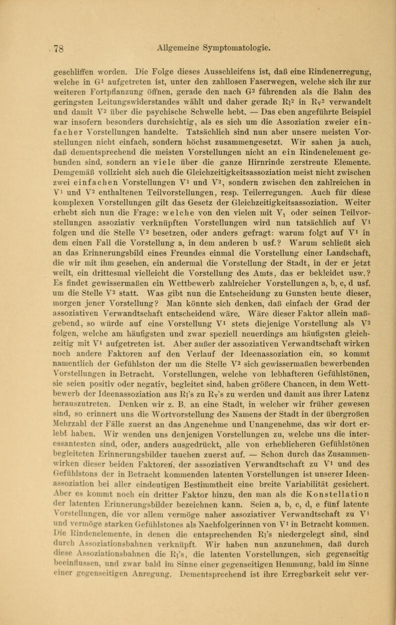geschliffen worden. Die Folge dieses Ausschleifens ist, daß eine Rindenerregung, welche in G^ aufgetreten ist, unter den zahllosen Faserwegen, welche sich ihr zur weiteren Fortpflanzung öffnen, gerade den nach G^ führenden als die Bahn des geringsten Leitungswiderstandes wählt und daher gerade Ri^ in Ry^ verwandelt und damit V^ über die psychische Schwelle hebt. — Das eben angeführte Beispiel war insofern besonders durchsichtig, als es sich um die Assoziation zweier ein- facher Vorstellungen handelte. Tatsächlich sind nun aber unsere meisten Vor- stellungen nicht einfach, sondern höchst zusammengesetzt. Wir sahen ja auch, daß dementsprechend die meisten Vorstellungen nicht an ein Rindenelement ge- bunden sind, sondern an viele über die ganze Hirnrinde zerstreute Elemente. Demgemäß vollzieht sich auch die Gleichzeitigkeitsassoziation meist nicht zwischen zwei einfachen Vorstellungen V^ und V^, sondern zwischen den zahlreichen in Vi und V2 enthaltenen Teilvorstellungen, resp. Teilerregungen. Auch für diese komplexen Vorstellungen gilt das Gesetz der Gleichzeitigkeitsassoziation. Weiter erhebt sich nun die Frage: welche von den vielen mit Vi oder seinen Teilvor- stellungen assoziativ verknüpften Vorstellungen wird nun tatsächlich auf V^ folgen und die Stelle V2 besetzen, oder anders gefragt: warum folgt auf V^ in dem einen Fall die Vorstellung a, in dem anderen b usf.? Warum schließt sich an das Erinnerungsbild eines Freundes einmal die Vorstellung einer Landschaft, die wir mit ihm gesehen, ein andermal die Vorstellung der Stadt, in der er jetzt weilt, ein drittesmal vielleicht die Vorstellung des Amts, das er bekleidet usw.? Es findet gewissermaßen ein Wettbewerb zahlreicher Vorstellungen a, b, c, d usf. um die Stelle V2 statt. Was gibt nun die Entscheidung zu Gunsten heute dieser, morgen jener Vorstellung? Man könnte sich denken, daß einfach der Grad der assoziativen Verwandtschaft entscheidend wäre. Wäre dieser Faktor allein maß- gebend, so würde auf eine Vorstellung V^ stets diejenige Vorstellung als V2 folgen, welche am häufigsten und zwar speziell neuerdings am häufigsten gleich- zeitig mit Vi aufgetreten ist. Aber außer der assoziativen Verwandtschaft Avirken noch andere Faktoren auf den Verlauf der Ideenassoziation ein, so kommt namentlicli der Gefühlston der um die Stelle V^ sich gewissermaßen bewerbenden Vorstellungen in Betracht. Vorstellungen, welche von lebhafteren Gefühlstönen, sie seien positiv oder negativ, begleitet sind, haben größere Chancen, in dem Wett- bewerb der Ideenassoziation aus Ri's zu Rv's zu werden und damit aus ihrer Latenz herauszutreten. Denken wir z. B. an eine Stadt, in welcher wir früher gewesen sind, so erinnert uns die Wortvorstellung des Namens der Stadt in der übergroßen Melirzahl der Fälle zuerst an das Angenehme und Unangenehme, das wir dort er- lebt liaben. Wir wenden uns denjenigen Vorstellungen zu, welche uns die inter- essantesten sind, oder, anders ausgedrückt, alle von erheblicheren Gefülilstönen begleiteten Erinnerungsbilder tauchen zuerst auf. — Schon durch das Zusammen- wirken dieser beiden Faktoren, der assoziativen Verwandtschaft zu V^ und des (Jefiihlstons der in Betracht kommenden latenten Vorstellungen ist unserer Ideen- asHoziation bei aller eindeutigen Bestimmtheit eine breite Variabilität gesichert. Aber es kommt nocii ein dritter Faktor hinzu, den man als die Konstellation der latenten Erinnerungsbilder bezeichnen kann. Seien a, b, c, d, e fünf latente X'orstcllungen, die vor allem vermöge naher assoziativer Verwandtschaft zu V^ und vcniiöge starken Gefühlstones als Nachfolgerinnen von V^ in Betracht kommen. Die Rindenelemente, in denen die entsprechenden Ri's niedergelegt sind, sind durch Assoziationsbahnen verknüpft. Wir haben nun anzunehmen, daß durch diese Assoziationsbahnen die Ri's, die latenten Vorstellungen, sich gegenseitig beeinflussen, und zwar bald im Sinne einer gegenseitigen Hemmung, bald im Sinne einer gegenseitigen Anregung. Dementsprecliend ist ihre Erregbarkeit selir ver-