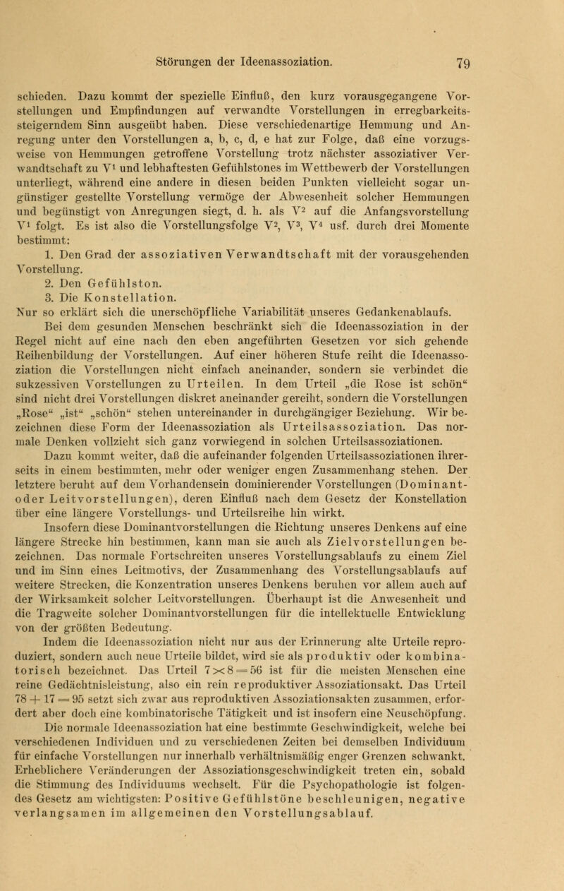 schieden. Dazu kommt der spezielle Einfluß, den kurz vorausgegangene Vor- stellungen und Empfindungen auf verwandte Vorstellungen in erregbarkeits- steigerndem Sinn ausgeübt haben. Diese verschiedenartige Hemmung und An- regung unter den Vorstellungen a, b, c, d, e hat zur Folge, daß eine vorzugs- weise von Hemmungen getroffene Vorstellung trotz nächster assoziativer Ver- wandtschaft zu V^ und lebhaftesten Gefühlstones im Wettbewerb der Vorstellungen unterliegt, während eine andere in diesen beiden Punkten vielleicht sogar un- günstiger gestellte Vorstellung vermöge der Abwesenheit solcher Hemmungen und begünstigt von Anregungen siegt, d. h. als V^ auf die Anfangsvorstellung V^ folgt. Es ist also die Vorstellungsfolge V^, V^, V^ usf. durch drei Momente bestimmt: 1. Den Grad der assoziativen Verwandtschaft mit der vorausgehenden Vorstellung. 2. Den Gefühlston. 3. Die Konstellation. Nur so erklärt sich die unerschöpfliche Variabilität unseres Gedankenablaufs. Bei dem gesunden Menschen beschränkt sich die Ideenassoziation in der Regel nicht auf eine nach den eben angeführten Gesetzen vor sich gehende Reihenbildung der Vorstellungen. Auf einer höheren Stufe reiht die Ideenasso- ziation die Vorstellungen nicht einfach aneinander, sondern sie verbindet die sukzessiven Vorstellungen zu Urteilen. In dem Urteil „die Rose ist schön sind nicht drei Vorstellungen diskret aneinander gereiht, sondern die Vorstellungen „Rose „ist „schön stehen untereinander in durchgängiger Beziehung. Wir be- zeichnen diese Form der Ideenassoziation als Urteilsassoziation. Das nor- male Denken vollzieht sich ganz vorwiegend in solchen ürteilsassoziationen. Dazu kommt weiter, daß die aufeinander folgenden Urteilsassoziationen ihrer- seits in einem bestimmten, mehr oder weniger engen Zusammenhang stehen. Der letztere beruht auf dem Vorhandensein dominierender Vorstellungen (Dominant- oder Leitvorstellungen), deren Einfluß nach dem Gesetz der Konstellation über eine längere Vorstellungs- und Urteilsreihe hin wirkt. Insofern diese Dominantvorstellungen die Richtung unseres Denkens auf eine längere Strecke hin bestimmen, kann man sie auch als Ziel vor st eilungen be- zeichnen. Das normale Fortschreiten unseres Vorstellungsablaufs zu einem Ziel und im Sinn eines Leitmotivs, der Zusammenhang des Vorstellungsablaufs auf weitere Strecken, die Konzentration unseres Denkens beruhen vor allem auch auf der Wirksamkeit solcher Leitvorstellungen. Überhaupt ist die Anwesenheit und die Tragweite solcher Dominantvorstellungen für die intellektuelle Entwicklung von der größten Bedeutung. Indem die Ideenassoziation nicht nur aus der Erinnerung alte Urteile repro- duziert, sondern auch neue Urteile bildet, wird sie als produktiv oder kombina- torisch bezeichnet. Das Urteil 7x8 = 56 ist für die meisten Menschen eine reine Gedächtnisleistung, also ein rein reproduktiver Assoziationsakt. Das Urteil 78 + 17 = 95 setzt sich zwar aus reproduktiven Assoziationsakten zusammen, erfor- dert aber doch eine kombinatorische Tätigkeit und ist insofern eine Neuschöpfung. Die normale Ideenassoziation hat eine bestimmte Geschwindigkeit, welche bei verschiedenen Individuen und zu verschiedenen Zeiten bei demselben Individuum für einfache Vorstellungen nur innerhalb verhältnismäßig enger Grenzen schwankt. Erheblichere Veränderungen der Assoziationsgeschwindigkeit treten ein, sobald die Stimmung des Individuums wechselt. Für die Psychopathologie ist folgen- des Gesetz am wichtigsten: Positive Gefülilstöne beschleunigen, negative verlangsamen im allgemeinen den Vorstellungsablauf.