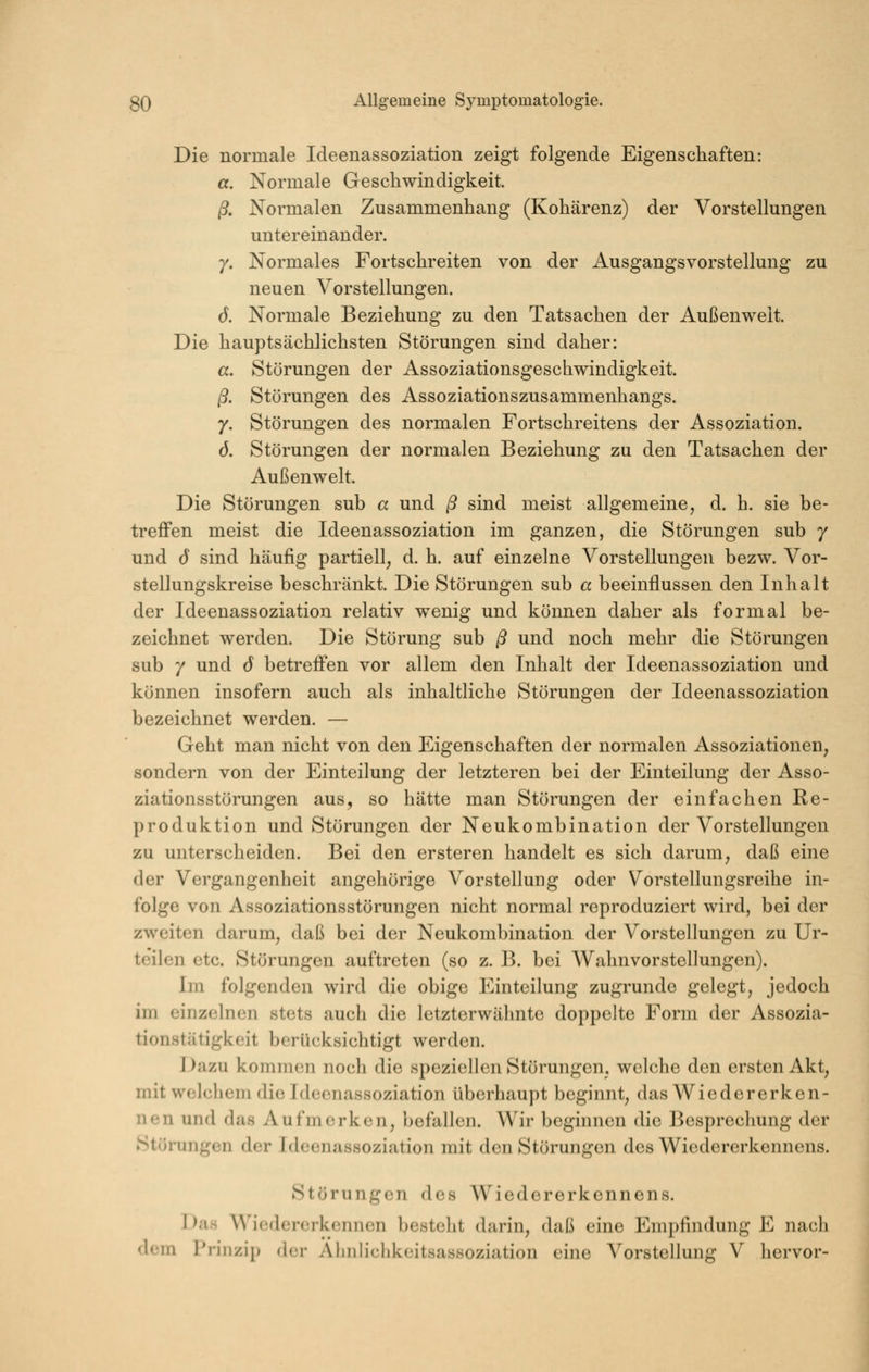 Die normale Ideenassoziation zeigt folgende Eigenschaften: a. Normale Geschwindigkeit. ß. Normalen Zusammenhang (Kohärenz) der Vorstellungen untereinander. 7. Normales Fortschreiten von der x^usgangsvorstellung zu neuen Vorstellungen. 6. Normale Beziehung zu den Tatsachen der Außenweit. Die hauptsächlichsten Störungen sind daher: a. Störungen der Assoziationsgeschwindigkeit. ß. Störungen des Assoziationszusammenhangs. 7. Störungen des normalen Fortschreitens der Assoziation. ö. Störungen der normalen Beziehung zu den Tatsachen der Außenwelt. Die Störungen sub a und ß sind meist allgemeine, d. h. sie be- treffen meist die Ideenassoziation im ganzen, die Störungen sub 7 und 6 sind häufig partiell, d. h. auf einzelne Vorstellungen bezw. Vor- stellungskreise beschränkt. Die Störungen sub a beeinflussen den Inhalt der Ideenassoziation relativ wenig und können daher als formal be- zeichnet werden. Die Störung sub ß und noch mehr die Störungen sub 7 und 6 betreffen vor allem den Inhalt der Ideenassoziation und können insofern auch als inhaltliche Störungen der Ideenassoziation bezeichnet werden. — Geht man nicht von den Eigenschaften der normalen Assoziationen, sondern von der Einteilung der letzteren bei der Einteilung der Asso- ziationsstörungen aus, so hätte man Störungen der einfachen Re- produktion und Störungen der Neukombination der Vorstellungen zu unterscheiden. Bei den ersteren handelt es sich darum, daß eine der Vergangenheit angehörige Vorstellung oder Vorstellungsreihe in- folge von Assoziationsstörungen nicht normal reproduziert wird, bei der zweiten darum, daß bei der Neukombination der Vorstellungen zu Ur- teilen etc. Störungen auftreten (so z. B. bei Wahnvorstellungen). Im folgenden wird die obige Einteilung zugrunde gelegt, jedoch im einzelnen stets auch die letzterwähnte doppelte Form der Assozia- tionstätigkeit berücksichtigt werden. Dazu komnH3n noch die speziellen Störungen, welche den ersten Akt, mit welchem die Ideenassoziation überhaupt beginnt, das Wiedererken- nen und das Aufmerken, befallen. Wir beginnen die Besprechung der Störungen der Idcenassoziatioii mit den Störungen des Wiedererkennens. Störungen des Wiedererkennens. srcrkcnncn besteht darin, daß eine Emp in Prinzip der Almliclikcitsassoziation eine Vorstellung V hervor- Das Wiedererkennen besteht darin, daß eine Empfindung E nach