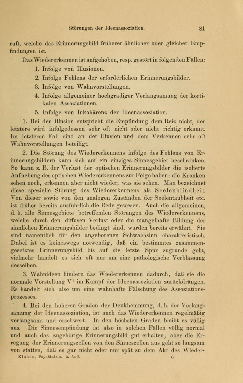 ruft, welche das Erinnerungsbild früherer ähnlicher oder gleicher Emp- findungen ist. Das Wiedererkennen ist aufgehoben, resp. gestört in folgenden Fällen: 1. Infolge von Illusionen. 2. Infolge Fehlens der erforderlichen Erinnerungsbilder. 3. Infolge von Wahnvorstellungen. 4. Infolge allgemeiner hochgradiger Verlangsamung der korti- kalen Assoziationen. 5. Infolge von Inkohärenz der Ideenassoziation. 1. Bei der Illusion entspricht die Empfindung dem Reiz nicht, der letztere wird infolgedessen sehr oft nicht oder nicht richtig erkannt. Im letzteren Fall sind an der Illusion und dem Verkennen sehr oft Wahnvorstellungen beteiligt. 2. Die Störung des Wiedererkennens infolge des Fehlens von Er- innerungsbildern kann sich auf ein einziges Sinnesgebiet beschränken. So kann z. B. der Verlust der optischen Erinnerungsbilder die isolierte Aufhebung des optischen Wiedererkennens zur Folge haben: die Kranken sehen noch, erkennen aber nicht wieder, was sie sehen. Man bezeichnet diese spezielle Störung des Wiedererkennens als Seelenblindheit. Von dieser sowie von den analogen Zuständen der Seelentaubheit etc. ist früher bereits ausführhch die Rede gewesen. Auch die allgemeinen, d. h. alle Sinnesgebiete betreff'enden Störungen des Wiedererkennens, welche durch den difiusen Verlust oder die mangelhafte Bildung der sinnlichen Erinnerungsbilder bedingt sind, wurden bereits erwähnt. Sie sind namentlich für den angeborenen Schwachsinn charakteristisch. Dabei ist es keineswegs notwendig, daß ein bestimmtes zusammen- gesetztes Erinnerungsbild bis auf die letzte Spur zugrunde geht, vielmehr handelt es sich oft nur um eine pathologische Verblassung desselben. 3. Wahnideen hindern das Wiedererkennen dadurch, daß sie die normale Vorstellung V ^ im Kampf der Ideenassoziation zurückdrängen. Es handelt sich also um eine wahnhafte Fälschung des Assoziations- prozesses. 4. Bei den höheren Graden der Denkhemmung, d. h. der Verlang- samung der Ideenassoziation, ist auch das Wiedererkennen regelmäßig verlangsamt und erschwert. In den höchsten Graden bleibt es völlig aus. Die Sinnesempfindung ist also in solchen Fällen völlig normal und auch das zugehörige Erinnerungsbild gut erhalten, aber die Er- regung der Erinnerungszellen von den Sinneszellen aus geht so langsam von statten, daß es gar nicht oder nur spät zu dem Akt des Wieder- ziehen, Psychiatrie. 3. Aufl. G