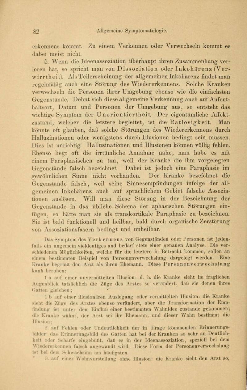 erkennens kommt. Zu einem Verkennen oder Verwechseln kommt es dabei meist nicht. 5. Wenn die Ideenassoziation überhaupt ihren Zusammenhang ver- loren hat^ so spricht man von Dissoziation oder Inkohärenz (Ver- wirrtheit). Als Teilerscheinung der allgemeinen Inkohärenz findet man regelmäßig auch eine Störung des Wiedererkennens. Solche Kranken verwechseln die Personen ihrer Umgebung ebenso wie die einfachsten Gegenstände. Dehnt sich diese allgemeine Verkennung auch auf Aufent- haltsort, Datum und Personen der Umgebung aus, so entsteht das wichtige Symptom der Unorientiertheit. Der eigentümliche AfFekt- zustand, welcher die letztere begleitet, ist die Ratlosigkeit. Man könnte oft glauben, daß solche Störungen des Wiedererkennens durch Halluzinationen oder wenigstens durch Illusionen bedingt sein müssen. Dies ist unrichtig. Halluzinationen und Illusionen können völlig fehlen. Ebenso liegt oft die irrtümliche Annahme nahe, man habe es mit einem Paraphasischen zu tun, weil der Kranke die ihm vorgelegten Gegenstände falsch bezeichnet. Dabei ist jedoch eine Paraphasie im gewöhnlichen Sinne nicht vorhanden. Der Kranke bezeichnet die Gegenstände falsch, weil seine Sinnesempfindungen infolge der all- gemeinen Inkohärenz auch auf sprachlichem Gebiet falsche Assozia- tionen auslösen. Will man diese Störung in der Bezeichnung der Gegenstände in das übliche Schema der aphasischen Störungen ein- fügen, so hätte man sie als transkortikale Paraphasie zu bezeichnen. Sie ist bald funktionell und heilbar, bald durch organische Zerstörung von Assoziationsfasern bedingt und unheilbar. Das Syin])toni des Verkennens von Gegenständen oder Personen ist jeden- fall« ein ungemein vieldeutiges und bedarf stets einer genauen Analyse. Die ver- schiedenim ]\Iögliclikciten, wclclio für die letztere in Betracht kommen, sollen an einem ])estiiiimten 15eisi)iel von Personenverwechslung dargelegt werden. Eine Kranke begrüßt den Arzt als iliren Ehemann. Diese Personenverwechslung kanfi licruhen: 1 a auf einer unvermittelten Illusion: d. h. die Kranke sieht im fraglichen Augenblick tatsächlich die Züge des Arztes so verändert, daß sie denen ihres (Jatten gleiclien ; 1 b auf einer illusionären Auslegung oder vermittelten Illusion: die Kranke .sieht die Züge des Arztes e])enso verändert, al)er die Transformation der Emp- findung ist unter dcmi Einfluß einer bestimmten Wahnidee zustande gekommen; die Kranke wähnt, der Arzt sei ihr lOhemann. und dieser Wahn bestimmt die Illusion; 2. auf Fehlen oder llndeutlichkeit der in Frage kommenden Erinnerungs- bilder: das Erinnerungsbild des Gatten hat ]>ei der Kranken so sehr an Deutlich- keit oder Schärfe eingebüßt, daß es in der Ideenassoziation, speziell bei dem Wicder(;rkennen falsch angewandt wird. Diese Form der Personenverwechslung i^t bei dem SchwachHinn am häufigsten. '. auf einrr Waimvorstellun'r (liinc Illusion: die Kranke sieht den Arzt so.