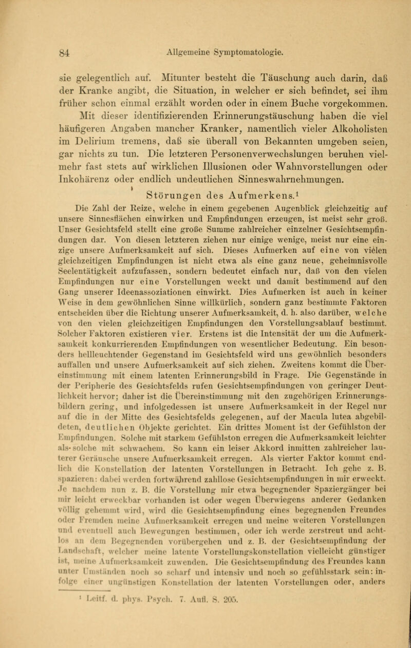 sie gelegentlich auf. Mitunter besteht die Täuschung auch darin, daß der Kranke angibt, die Situation, in welcher er sich befindet, sei ihm früher schon einmal erzählt worden oder in einem Buche vorgekommen. Mit dieser identifizierenden Erinnerungstäuschung haben die viel häufigeren Angaben mancher Kranker, namentlich vieler Alkoholisten im Delirium tremens, daß sie überall von Bekannten umgeben seien, gar nichts zu tun. Die letzteren Personenverwechslungen beruhen viel- mehr fast stets auf wirklichen Illusionen oder Wahnvorstellungen oder Inkohärenz oder endlich undeutlichen Sinneswahrnehmungen. Störungen des Aufmerkens.^ Die Zahl der Reize, welche in einem gegebenen Augenblick gleichzeitig auf unsere Sinnesflächen einwirken und Empfindungen erzeugen, ist meist sehr groß. Unser Gesichtsfeld stellt eine große Summe zahlreicher einzelner Gesichtsempfin- dungen dar. Von diesen letzteren ziehen nur einige wenige, meist nur eine ein- zige unsere Aufmerksamkeit auf sich. Dieses Aufmerken auf eine von vielen gleichzeitigen Empfindungen ist nicht etwa als eine ganz neue, geheimnisvolle Seelentätigkeit aufzufassen, sondern bedeutet einfach nur, daß von den vielen Empfindungen nur eine Vorstellungen weckt und damit bestimmend auf den Gang unserer Ideenassoziationen einwirkt. Dies Aufmerken ist auch in keiner Weise in dem gewöhnlichen Sinne willkürlich, sondern ganz bestimmte Faktoren entscheiden über die Kichtung unserer Aufmerksamkeit, d. h. also darüber, welche von den vielen gleichzeitigen Empfindungen den Vorstellungsablauf bestimmt. Solcher Faktoren existieren vier. Erstens ist die Intensität der um die Aufmerk- samkeit konkurrierenden Empfindungen von wesentlicher Bedeutung. Ein beson- ders hellleuchtender Gegenstand im Gesichtsfeld wird uns gewölmlich besonders auffallen und unsere Aufmerksamkeit auf sich zielien. Zweitens kommt die Über- einstimmung mit einem latenten Erinnerungsbild in Frage. Die Gegenstände in der Peripherie des Gesichtsfelds rufen Gesichtsempfindungen von geringer Deut- lichkeit hervor; daher ist die Übereinstimmung mit den zugehörigen Erinnerungs- bildern gering, und infolgedessen ist unsere Aufmerksamkeit in der Regel nur auf die in der Mitte des Gesichtsfelds gelegenen, auf der Macula lutea abgebil- deten, deutlichen Objekte gerichtet. Ein drittes Moment ist der Gefühlston der Empfindungen. Solche mit starkem Gefüldston erregen die Aufmerksamkeit leicliter als-solche mit schwachem. So kann ein leiser Akkord inmitten zahlreicher lau- terer Geräusclie unsere Aufmerksamkeit erregen. Als vierter Faktor kommt end- lich die Konstellation der latenten Vorstellungen in Betracht. Ich gelic z. B. spazieren: dabei werden fortwüjircnd zaliUose Gesichtsempfindungen in mir erweckt. Je nachdem nun z. B. die Vorstellung mir etwa begegnender Spaziergänger bei mir leicht erweckbar vorlianden ist oder wegen Überwiegens anderer Gedanken viillig gehemmt wird, wird die Gesichtsempfindung eines begegnenden Freundes oder Fremden meine AufiDcrksamkeit erregen und meine weiteren Vorstellungen und eventuell auch Bewegungen bestimmen, oder icli werde zerstreut und aclit- loH an dem Begegnenden vorübergehen und z. B. der (;esichtsemi)lindung der Landschaft, welcher meine latente Vorstellungskonstellation vielhnclit günstiger i.-^t, meine Aufmerksamkeit zuwenden. Die (iesichtsempfindung des Freundes kann unter IJni^tänden noch so scharf und intensiv und noch so gefühlsstark sein: in- folge einer ungünntigen Konstellation der latenten Vorstellungen oder, anders ' Fcitf. d. ])liys. I'sych. 7. Anli. S. 20.').