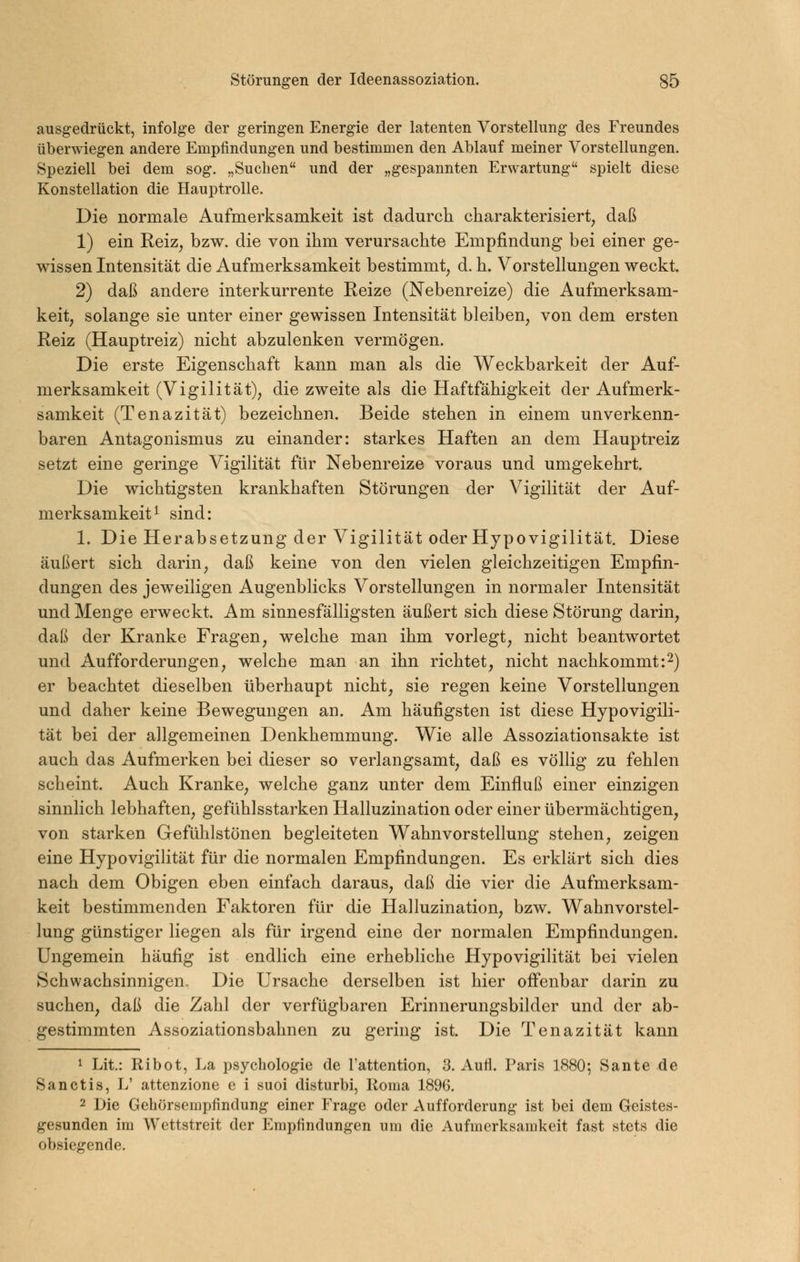 ausgedrückt, infolge der geringen Energie der latenten Vorstellung des Freundes überwiegen andere Empfindungen und bestimmen den Ablauf meiner Vorstellungen. Speziell bei dem sog. „Sueben und der „gespannten Erwartung spielt diese Konstellation die Hauptrolle. Die normale Aufmerksamkeit ist dadurch charakterisiert, daß 1) ein Reiz, bzw. die von ihm verursachte Empfindung bei einer ge- wissen Intensität die Aufmerksamkeit bestimmt, d.h. Vorstellungen weckt. 2) daß andere interkurrente Reize (Nebenreize) die Aufmerksam- keit, solange sie unter einer gewissen Intensität bleiben, von dem ersten Reiz (Hauptreiz) nicht abzulenken vermögen. Die erste Eigenschaft kann man als die Weckbarkeit der Auf- merksamkeit (Vigilität), die zweite als die Haftfähigkeit der Aufmerk- samkeit (Tenazität) bezeichnen. Beide stehen in einem unverkenn- baren Antagonismus zu einander: starkes Haften an dem Hauptreiz setzt eine geringe Vigilität für Nebenreize voraus und umgekehrt. Die wichtigsten krankhaften Störungen der Vigilität der Auf- merksamkeit ^ sind: 1. Die Herabsetzung der Vigilität oder Hypovigilität. Diese äußert sich darin, daß keine von den vielen gleichzeitigen Empfin- dungen des jeweiligen Augenblicks Vorstellungen in normaler Intensität und Menge erweckt. Am sinnesfälligsten äußert sich diese Störung darin, daß der Kranke Fragen, welche man ihm vorlegt, nicht beantwortet und Aufforderungen, welche man an ihn richtet, nicht nachkommt:2) er beachtet dieselben überhaupt nicht, sie regen keine Vorstellungen und daher keine Bewegungen an. Am häufigsten ist diese Hypovigili- tät bei der allgemeinen Denkhemmung. V^ie alle Assoziationsakte ist auch das Aufmerken bei dieser so verlangsamt, daß es völlig zu fehlen scheint. Auch Kranke, welche ganz unter dem Einfluß einer einzigen sinnlich lebhaften, gefühlsstarken Halluzination oder einer übermächtigen, von starken Gefühlstönen begleiteten Wahnvorstellung stehen, zeigen eine Hypovigilität für die normalen Empfindungen. Es erklärt sich dies nach dem Obigen eben einfach daraus, daß die vier die Aufmerksam- keit bestimmenden Faktoren für die Halluzination, bzw. Wahnvorstel- lung günstiger liegen als für irgend eine der normalen Empfindungen. Ungemein häufig ist endlich eine erhebliche Hypovigilität bei vielen Schwachsinnigen,, Die Ursache derselben ist hier offenbar darin zu suchen, daß die Zahl der verfügbaren Erinnerungsbilder und der ab- gestimmten Assoziationsbahnen zu gering ist. Die Tenazität kann 1 Lit: Ribot, La psychologie de l'attention, 3. Aufl. Paris 1880; Sante de Sanctis, L' attenzione e i suoi disturbi, Koma 1896. 2 Die Gebörsempfindung einer Frage oder Aufforderung ist bei dem Geistes- gesunden im Wettstreit der Empfindungen um die Aufmerksamkeit fast stets die obsiegende.