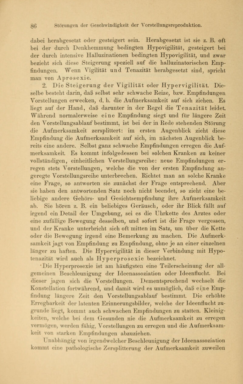 dabei herabgesetzt oder gesteigert sein. Herabgesetzt ist sie z. B. oft bei der durch Denkhemmung bedingten HypovigiKtät, gesteigert bei der durch intensive Halluzinationen bedingten Hypovigilität, und zwar bezieht sich diese Steigerung speziell auf die halluzinatorischen Emp- findungen. Wenn Yigilität und Tenazität herabgesetzt sind, spricht man von Aprosexie. 2. Die Steigerung der Vigilität oder Hypervigilität. Die- selbe besteht darin, daß selbst sehr schwache Reize, bzw. Empfindungen Vorstellungen erwecken, d. h. die Aufmerksamkeit auf sich ziehen. Es liegt auf der Hand, daß darunter in der Regel die Tenazität leidet. Während normalerweise eine Empfindung siegt und für längere Zeit den Vorstellungsablauf bestimmt, ist bei der in Rede stehenden Störung die Aufmerksamkeit zersplittert: im ersten Augenblick zieht diese Empfindung die Aufmerksamkeit auf sich, im nächsten Augenblick be- reits eine andere. Selbst ganz schwache Empfindungen erregen die Auf- merksamkeit. Es kommt infolgedessen bei solchen Kranken zu keiner vollständigen, einheitlichen Vorstellungsreihe: neue Empfindungen er- regen stets Vorstellungen, welche die von der ersten Empfindung an- geregte Vorstellungsreihe unterbrechen. Richtet man an solche Kranke eine Frage, so antworten sie zunächst der Frage entsprechend. Aber sie haben den antwortenden Satz noch nicht beendet, so zieht eine be- liebige andere Gehörs- und Gesichtsempfindung ihre Aufmerksamkeit ab. Sie hören z. B. ein beliebiges Geräusch, oder ihr Blick fällt auf irgend ein Detail der Umgebung, sei es die Uhrkette des Arztes oder eine zufällige Bewegung desselben, und sofort ist die Frage vergessen, und der Kranke unterbricht sich oft mitten im Satz, um über die Kette oder die Bewegung irgend eine Bemerkung zu machen. Die Aufmerk- samkeit jagt von Empfindung zu Empfindung, ohne je an einer einzelnen länger zu haften. Die Hypervigilität in dieser Verbindung mit Hypo- tenazität wird auch als Hyperprosexie bezeichnet. Die Hyperprosexie ist am häufigsten eine Teilerscheinung der all- gemeinen Beschleunigung der Ideenassoziation oder Ideenflucht. Bei dieser jagen sich die Vorstellungen. ]J>ementsprechend wechselt die Konstellation fortwährend, und damit wird es unmöglich, daß eine Emp- findung längere Zeit den Vorstellungsablauf bestimmt. Die erhöhte Erregbarkeit der latenten Erinnerungsbilder, welche der Ideenflucht zu- grunde liegt, kommt auch schwachen Empfindungen zu statten. Kleinig- keiten, welclic bei dem Gesunden nie die Aufmerksamkeit zu erregen vermögen, werden fähig, Vorstellungen zu erregen und die Aufmerksam- keit von starken Empfindungen abzuziehen. Unabhängig von irgendwelcher Beschleunigung der Tdeenassoziation kommt eine pathologische Zersplitterung der Aufmerksamkeit zuweilen