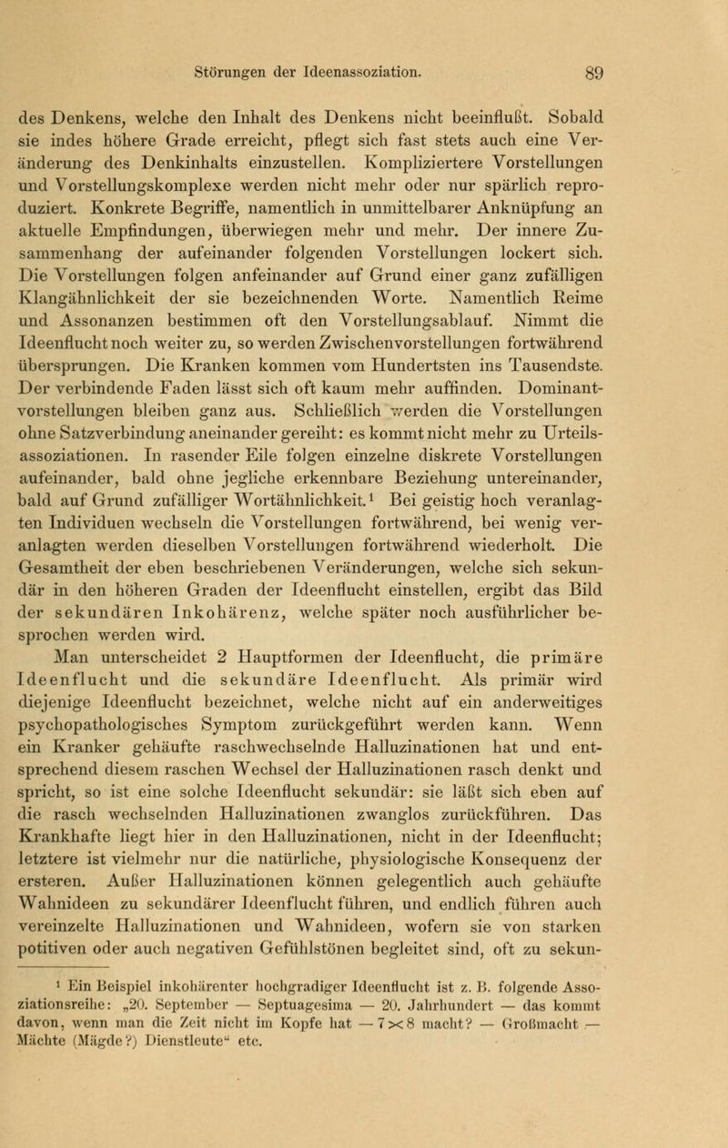 des Denkens, welche den Inhalt des Denkens nicht beeinflußt. Sobald sie indes höhere Grade erreicht, pflegt sich fast stets auch eine Ver- änderung des Denkinhalts einzustellen. Kompliziertere Vorstellungen und Vorstellungskomplexe werden nicht mehr oder nur spärlich repro- duziert. Konkrete Begriff'e, namentlich in unmittelbarer Anknüpfung an aktuelle Empfindungen, überwiegen mehr und mehr. Der innere Zu- sammenhang der aufeinander folgenden Vorstellungen lockert sich. Die Vorstellungen folgen aufeinander auf Grund einer ganz zufälligen Klangähnlichkeit der sie bezeichnenden Worte. Namentlich Reime und Assonanzen bestimmen oft den Vorstellungsablauf Nimmt die Ideenflucht noch weiter zu, so werden Zwischenvorstellungen fortwährend übersprungen. Die Kranken kommen vom Hundertsten ins Tausendste. Der verbindende Faden lässt sich oft kaum mehr auffinden. Dominant- vorstellungen bleiben ganz aus. Schließlich T/erden die Vorstellungen ohne Satzverbindung aneinander gereiht: es kommt nicht mehr zu Urteils- assoziationen. In rasender Eile folgen einzelne diskrete Vorstellungen aufeinander, bald ohne jegliche erkennbare Beziehung untereinander, bald auf Grund zufälliger Wortähnlichkeit. ^ Bei geistig hoch veranlag- ten Individuen wechseln die Vorstellungen fortwährend, bei wenig ver- anlagten werden dieselben Vorstellungen fortwährend wiederholt. Die Gesamtheit der eben beschriebenen Veränderungen, welche sich sekun- där in den höheren Graden der Ideenflucht einstellen, ergibt das Bild der sekundären Inkohärenz, welche später noch ausführlicher be- sprochen w^erden wird. Man unterscheidet 2 Hauptformen der Ideenflucht, die primäre Ideenflucht und die sekundäre Ideenflucht. Als primär wird diejenige Ideenflucht bezeichnet, welche nicht auf ein anderweitiges psychopathologisches Symptom zurückgeführt werden kann. Wenn ein Kranker gehäufte raschwechselnde Halluzinationen hat und ent- sprechend diesem raschen Wechsel der Halluzinationen rasch denkt und spricht, so ist eine solche Ideenflucht sekundär: sie läßt sich eben auf die rasch wechselnden Halluzinationen zwanglos zurückführen. Das Krankhafte liegt hier in den Halluzinationen, nicht in der Ideenflucht; letztere ist vielmehr nur die natürliche, physiologische Konsequenz der ersteren. Außer Halluzinationen können gelegentlich auch gehäufte Wahnideen zu sekundärer Ideenflucht führen, und endlich führen auch vereinzelte Halluzinationen und Wahnideen, wofern sie von starken potitiven oder auch negativen Gefühlstönen begleitet sind, oft zu sekun- 1 Ein Beispiel inkohärenter hochgradiger Ideenflucht ist z. B. folgende Asso- ziationsreihe: „20. September — Septuagesima — 20. Jahrhundert — das kommt davon, wenn man die Zeit nicht im Kopfe hat —7x8 macht? — Großmacht — Mächte (Mägde V) Dienstleute etc.