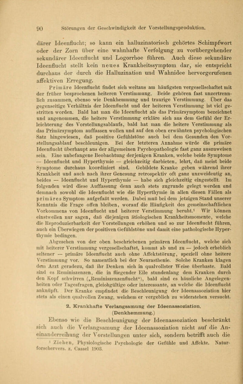 därer Ideeufluclit; so kann ein halluzinatorisch gehörtes Schimpfwort oder der Zorn über eine wahnhafte Verfolgung zu vorübergehender sekundärer Ideenflucht und Logorrhoe führen. Auch diese sekundäre Ideenflucht stellt kein neues Krankheitssymptoni dar, sie entspricht durchaus der durch die Halluzination und Wahnidee hervorgerufenen affektiven Erregung. Primäre Ideenflucht findet sich weitaus am häufigsten vergesellschaftet mit der früher besprochenen heiteren Verstimmung. Beide gehören fast unzertrenn- lich zusammen, ebenso wie Denkhemmung und traurige Verstimmung. Über das gegenseitige Verhältnis der Ideenflucht und der heiteren Verstimmung ist viel ge- stritten worden. Bald hat man die Ideenflucht als das Primärsymptom bezeichnet und angenommen, die heitere Verstimmung erkläre sich aus dem Gefühl der Er- leichterung des Vorstellungsablaufs, bald hat man die heitere Verstimmung als das Primärsymptom auffassen wollen und auf den oben erwähnten psychologischen Satz hingewiesen, daß positive Gefühlstöne auch bei dem Gesunden den Vor- stellungsablauf beschleunigen. Bei der letzteren Annahme würde die primäre Ideenflucht überhaupt aus der allgemeinen Psychopathologie fast ganz auszuweisen sein. Eine unbefangene Beobachtung derjenigen Kranken, welche beide Symptome — Ideenflucht und Hyperthymie — gleichzeitig darbieten, lehrt, daß meist beide Symptome durchaus koordiniert sind. Gebildete Kranke geben während ihrer Krankheit und auch nach ihrer Genesung retrospektiv oft ganz unzweideutig an, beides — Ideenflucht und Hyperthymie — habe sich gleichzeitig eingestellt. Im folgenden wird diese Auffassung denn auch stets zugrunde gelegt werden und demnach sowohl die Ideenflucht wie die Hyperthymie in allen diesen Fällen als primäres Symptom aufgefaßt werden. Dabei muß bei dem jetzigen Stand unserer Kenntnis die Frage offen bleiben, worauf die Häufigkeit des gemeinschaftlichen Vorkommens von Ideenflucht und heiterer Verstimmung beruht. ^ Wir können einstweilen nur sagen, daß diejenigen ätiologischen Krankheitsmomente, welche die Ueproduzierbarkeit der Vorstellungen erhöhen und so zur Ideenflucht führen, auch ein Überwiegen der positiven Gefühlstöne und damit eine pathologische Hyper- thymie bedingen. xVbgesehen von der oben beschriebenen primären Ideenflucht, welche sich mit heiterer Verstimmung vergesellschaftet, kommt ab und zu — jedoch erheblich seltener — primäre Ideenflucht auch ohne Affektstörung, speziell ohne heitere Verstimuiung vor. So namentlich bei der Neurastlienie. Solclie Kranken klagen denn Arzt geradezu, daß ihr Denken sich in qualvollster Weise übcrliaste. Bald sind es liennniszenzen, die in fliegender Eile stundenlang dem Kranken durch den Kopf schwirren („Reminiszenzenflucht), bald sind es häusliche Angelegen- heiten oder Tagesfragen, gleioligültige oder interessante, an welclie die Ideenflucht anknüpft. Der Kranke empfindet die Beschleunigung der Ideenassoziation hier stets als einen (jualvollen Zwang, welchem er vergeblich zu widerstelien versucht. 2. Krankhafte Verlangsamung der Ideenassoziation. (Denkhemmung.) Ebenso wie die ]3cschlounigung der Ideenassoziation beschränkt sich auch die Verlangsamung der Jdecnassoziation nicht auf die An- einanderreihung der Vorstellungen unter sich, sondern betrifft auch die > Ziehen, Pliysiolo^^^iHclie PsycliolDgio der (iefülile und Affekte. Natur- forschervers, z. Cassel HM).].