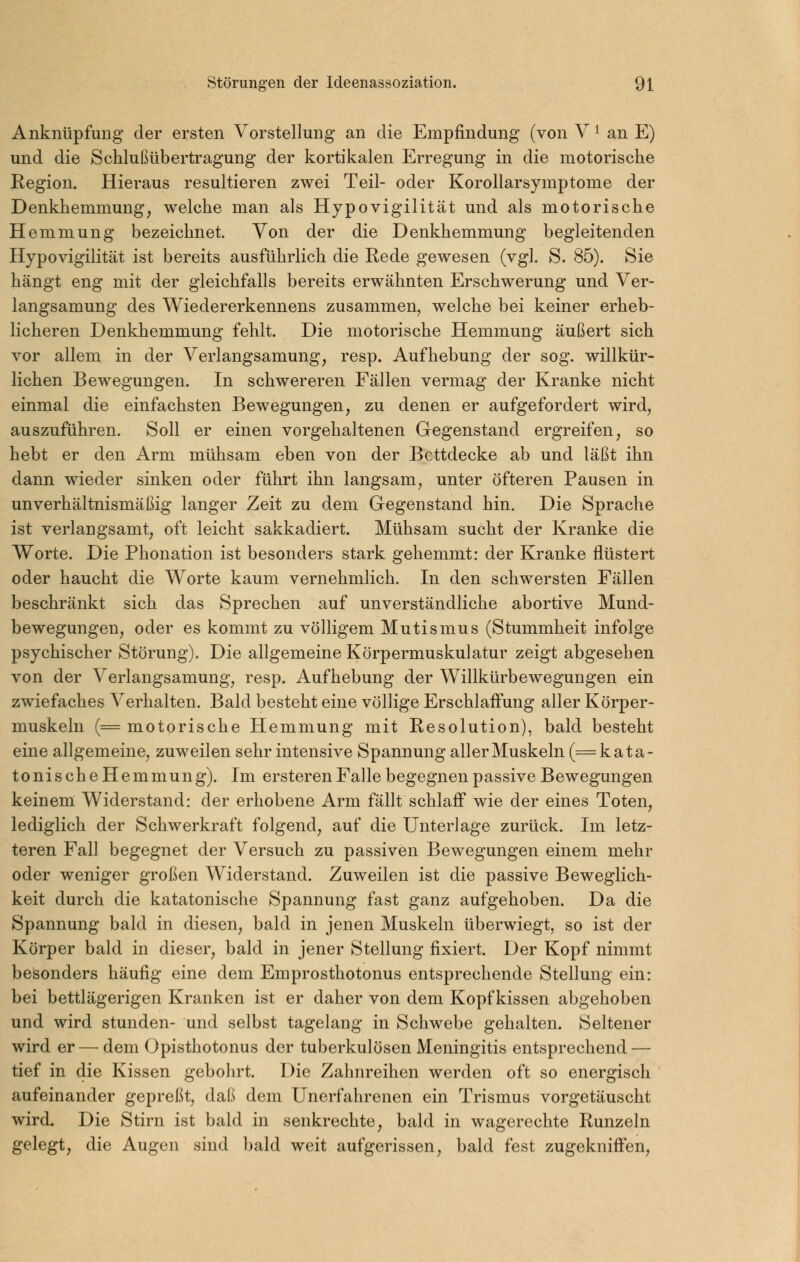 Anknüpfung der ersten Vorstellung an die Empfindung (von V ^ an E) und die Schlußübertragung der kortikalen Erregung in die motorische Kegion. Hieraus resultieren zwei Teil- oder Korollarsymptome der Denkhemmung, welche man als Hypovigilität und als motorische Hemmung bezeichnet. Von der die Denkhemmung begleitenden Hypovigilität ist bereits ausführlich die Rede gewesen (vgl. S. 85). Sie hängt eng mit der gleichfalls bereits erwähnten Erschwerung und Ver- langsamung des Wiedererkennens zusammen, welche bei keiner erheb- licheren Denkhemmung fehlt. Die motorische Hemmung äußert sich vor allem in der Verlangsamung, resp. Aufhebung der sog. willkür- lichen Bewegungen. In schwereren Fällen vermag der Kranke nicht einmal die einfachsten Bewegungen, zu denen er aufgefordert wird, auszuführen. Soll er einen vorgehaltenen Gegenstand ergreifen, so hebt er den Arm mühsam eben von der Bettdecke ab und läßt ihn dann wieder sinken oder führt ihn langsam, unter öfteren Pausen in unverhältnismäßig langer Zeit zu dem Gegenstand hin. Die Sprache ist verlangsamt, oft leicht sakkadiert. Mühsam sucht der Kranke die Worte. Die Phonation ist besonders stark gehemmt: der Kranke flüstert oder haucht die Worte kaum vernehmlich. In den schwersten Fällen beschränkt sich das Sprechen auf unverständliche abortive Mund- bewegungen, oder es kommt zu völligem Mutismus (Stummheit infolge psychischer Störung). Die allgemeine Körpermuskulatur zeigt abgesehen von der Verlangsamung, resp. Aufhebung der Willkürbewegungen ein zwiefaches Verhalten. Bald besteht eine völlige Erschlaffung aller Körper- muskeln (= motorische Hemmung mit Resolution), bald besteht eine allgemeine, zuweilen sehr intensive Spannung aller Muskeln (= kata- tonischeHemmung). Im ersteren Falle begegnen passive Bewegungen keinem Widerstand: der erhobene Arm fällt schlaff wie der eines Toten, lediglich der Schwerkraft folgend, auf die Unter]age zurück. Im letz- teren Fall begegnet der Versuch zu passiven Bewegungen einem mehr oder weniger großen Widerstand. Zuweilen ist die passive Beweglich- keit durch die katatonische Spannung fast ganz aufgehoben. Da die Spannung bald in diesen, bald in jenen Muskeln überwiegt, so ist der Körper bald in dieser, bald in jener Stellung fixiert. Der Kopf nimmt besonders häufig eine dem Emprosthotonus entsprechende Stellung ein: bei bettlägerigen Kranken ist er daher von dem Kopfkissen abgehoben und wird stunden- und selbst tagelang in Schwebe gehalten. Seltener wird er— dem Opisthotonus der tuberkulösen Meningitis entsprechend — tief in die Kissen gebohrt. Die Zahnreihen werden oft so energisch aufeinander gepreßt, daß dem Unerfahrenen ein Trismus vorgetäuscht wird. Die Stirn ist bald in senkrechte, bald in wagerechte Runzeln gelegt, die Augen sind bald weit aufgerissen, bald fest zugekniffen,