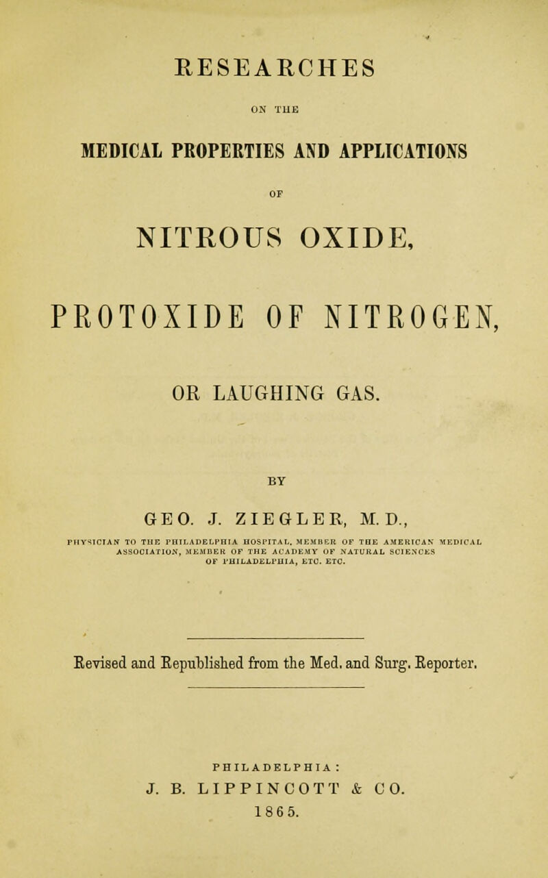 RESEARCHES ON THE MEDICAL PROPERTIES AND APPLICATIONS OF NITROUS OXIDE, PROTOXIDE OF NITROGEN, OR LAUGHING GAS. BY GEO. J. ZIEGLER, M. D., PHYSICIAN TO THE PHILADELPHIA HOSPITAL. MEMBER OF THE AMERICAN MEDICAL ASSOCIATION. MEMJIER OF THE ACADEMY OF NATURAL SCIENCES OF PHILADELPHIA, ETC. ETC. Eevised and Kepublished from the Med. and Surg, Keporter. PHILADELPHIA: J. B. LIPPINCOTT & CO. 186 5.