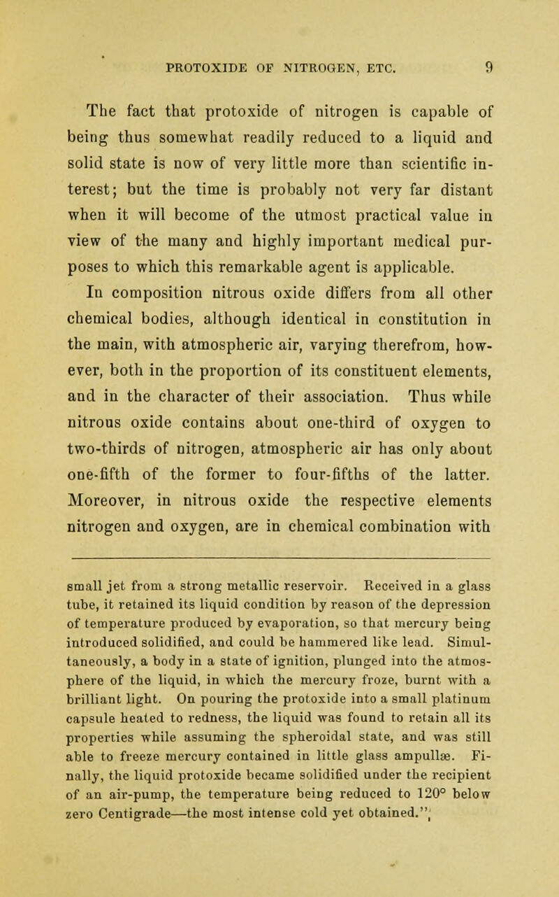 The fact that protoxide of nitrogen is capable of being thus somewhat readily reduced to a liquid and solid state is now of very little more than scientific in- terest; but the time is probably not very far distant when it will become of the utmost practical value in view of the many and highly important medical pur- poses to which this remarkable agent is applicable. In composition nitrous oxide differs from all other chemical bodies, although identical in constitution in the main, with atmospheric air, varying therefrom, how- ever, both in the proportion of its constituent elements, and in the character of their association. Thus while nitrous oxide contains about one-third of oxygen to two-thirds of nitrogen, atmospheric air has only about one-fifth of the former to four-fifths of the latter. Moreover, in nitrous oxide the respective elements nitrogen and oxygen, are in chemical combination with small jet from a strong metallic reservoir. Received in a glass tube, it retained its liquid condition by reason of the depression of temperature produced by evaporation, so that mercury being introduced solidified, and could be hammered like lead. Simul- taneously, a body in a state of ignition, plunged into the atmos- phere of the liquid, in which the mercury froze, burnt with a brilliant light. On pouring the protoxide into a small platinum capsule heated to redness, the liquid was found to retain all its properties while assuming the spheroidal state, and was still able to freeze mercury contained in little glass ampulUe. Fi- nally, the liquid protoxide became solidified under the recipient of an air-pump, the temperature being reduced to 120° below zero Centigrade—the most intense cold yet obtained.,