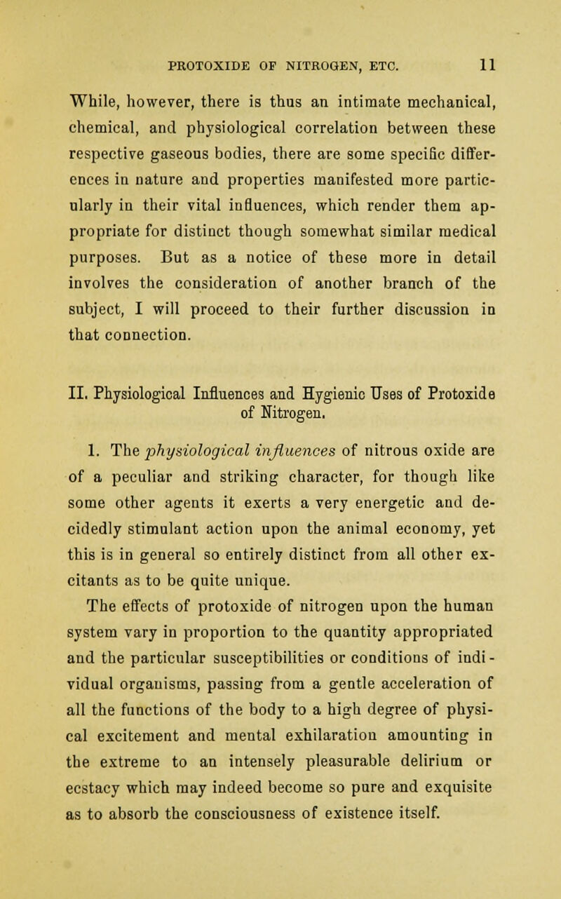 While, however, there is thus an intimate mechanical, chemical, and physiological correlation between these respective gaseous bodies, there are some specific differ- ences in nature and properties manifested more partic- ularly in their vital influences, which render them ap- propriate for distinct though somewhat similar medical purposes. But as a notice of these more in detail involves the consideration of another branch of the subject, I will proceed to their further discussion in that connection. II. Physiological Influences and Hygienic Uses of Protoxide of Nitrogen. 1. The physiological influences of nitrous oxide are of a peculiar and striking character, for though like some other agents it exerts a very energetic and de- cidedly stimulant action upon the animal economy, yet this is in general so entirely distinct from all other ex- citants as to be quite unique. The effects of protoxide of nitrogen upon the human system vary in proportion to the quantity appropriated and the particular susceptibilities or conditions of indi - vidual organisms, passing from a gentle acceleration of all the functions of the body to a high degree of physi- cal excitement and mental exhilaratiou amounting in the extreme to an intensely pleasurable delirium or ecstacy which may indeed become so pure and exquisite as to absorb the consciousness of existence itself.