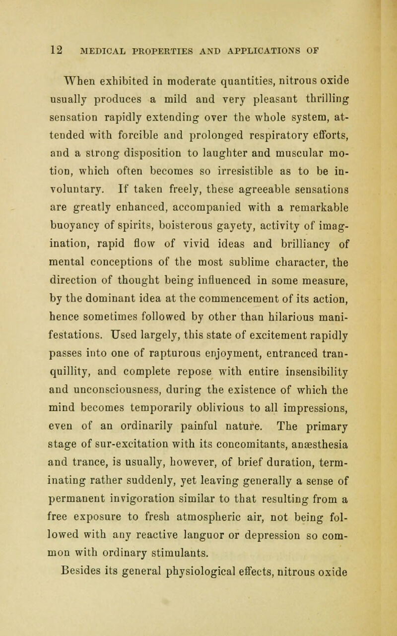 When exhibited in moderate quantities, nitrous oxide usually produces a mild and very pleasant thrilling sensation rapidly extending over the whole system, at- tended with forcible and prolonged respiratory efforts, and a strong disposition to laughter and muscular mo- tion, which often becomes so irresistible as to be in- voluntary. If taken freely, these agreeable sensations are greatly enhanced, accompanied with a remarkable buoyancy of spirits, boisterous gayety, activity of imag- ination, rapid flow of vivid ideas and brilliancy of mental conceptions of the most sublime character, the direction of thought being influenced in some measure, by the dominant idea at the commencement of its action, hence sometimes followed by other than hilarious mani- festations. Used largely, this state of excitement rapidly passes into one of rapturous enjoyment, entranced tran- quillity, and complete repose with entire insensibility and unconsciousness, during the existence of which the mind becomes temporarily oblivious to all impressions, even of an ordinarily painful nature. The primary stage of sur-excitation with its concomitants, anaesthesia and trance, is usually, however, of brief duration, term- inating rather suddenly, yet leaving generally a sense of permanent invigoration similar to that resulting from a free exposure to fresh atmospheric air, not being fol- lowed with any reactive languor or depression so com- mon with ordinary stimulants. Besides its general physiological effects, nitrous oxide