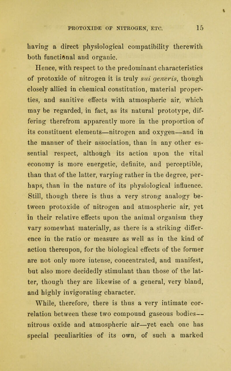 having a direct physiological compatibility therewith both functiftnal and organic. Henee, with respect to the predominant characteristics of protoxide of nitrogen it is truly sui generis, though closely allied in chemical constitution, material proper- ties, and sanitive effects with atmospheric air, which may be regarded, in fact, as its natural prototype, dif- fering therefrom apparently more in the proportion of its constituent elements—nitrogen and oxygen—and in the manner of their association, than in any other es- sential respect, although its action upon the vital economy is more energetic, definite, and perceptible, than that of the latter, varying rather in the degree, per- haps, than in the nature of its physiological influence. Still, though there is thus a very strong analogy be- tween protoxide of nitrogen and atmospheric air, yet in their relative effects upon the animal organism they vary somewhat materially, as there is a striking differ- ence in the ratio or measure as well as in the kind of action thereupon, for the biological effects of the former are not only more intense, concentrated, and manifest, but also more decidedly stimulant than those of the lat- ter, though they are likewise of a general, very bland, and highly invigorating character. While, therefore, there is thus a very intimate cor- relation between these two compound gaseous bodies— nitrous oxide and atmospheric air—yet each one has special peculiarities of its own, of such a marked