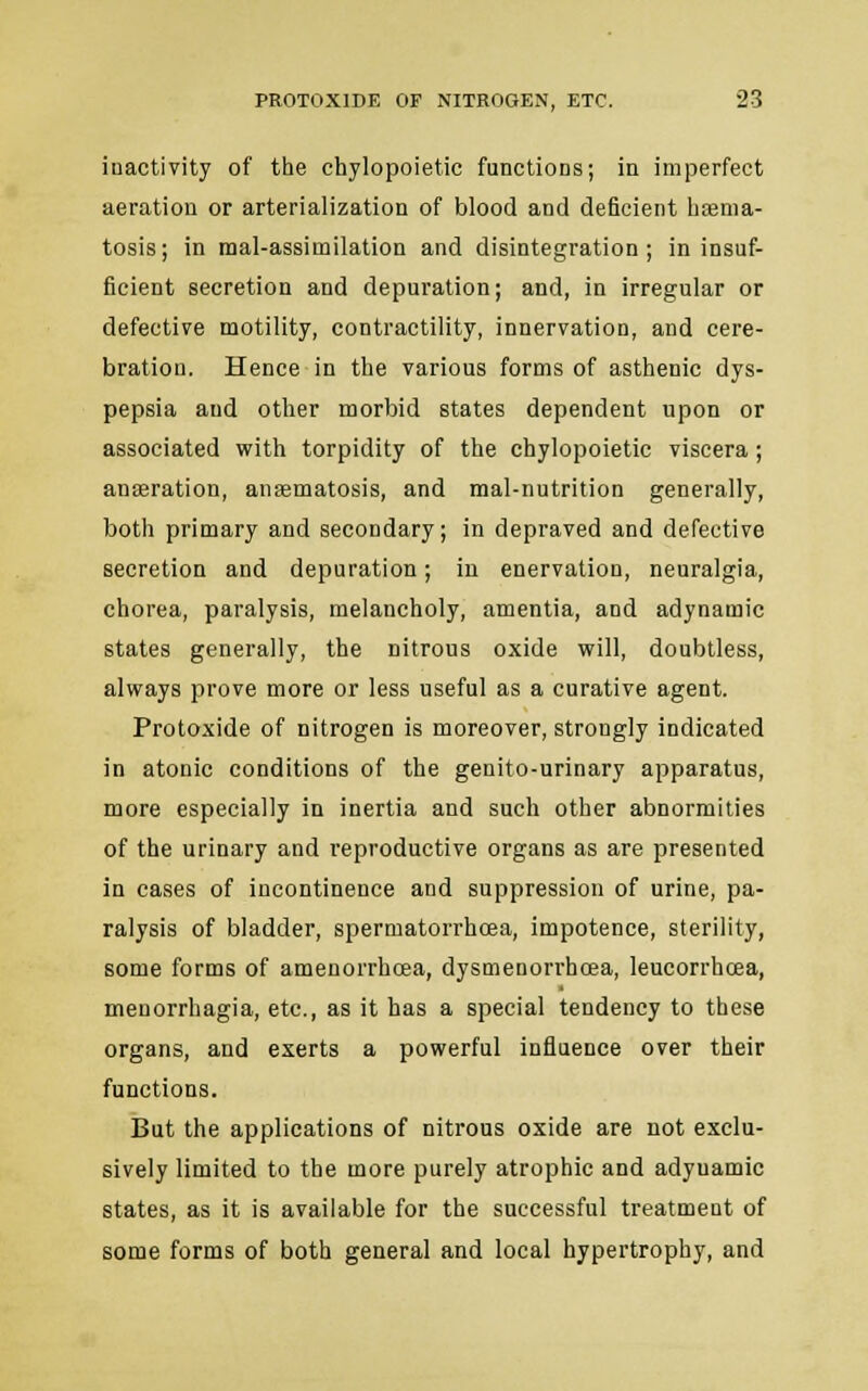 inactivity of the chylopoietic functions; in imperfect aeration or arterialization of blood and deficient btema- tosis; in mal-assimilation and disintegration; in insuf- ficient secretion and depuration; and, in irregular or defective motility, contractility, innervation, and cere- bration. Hence in the various forms of asthenic dys- pepsia aud other morbid states dependent upon or associated with torpidity of the chylopoietic viscera; anseration, anasmatosis, and mal-nutrition generally, both primary and secondary; in depraved and defective secretion and depuration; in enervation, neuralgia, chorea, paralysis, melancholy, amentia, and adynamic states generally, the nitrous oxide will, doubtless, always prove more or less useful as a curative agent. Protoxide of nitrogen is moreover, strongly indicated in atonic conditions of the genito-urinary apparatus, more especially in inertia and such other abnormities of the urinary and reproductive organs as are presented in cases of incontinence and suppression of urine, pa- ralysis of bladder, spermatorrhoea, impotence, sterility, some forms of amenorrhcea, dysmenorrhcea, leucorrhcea, meuorrbagia, etc., as it has a special tendency to these organs, and exerts a powerful influence over their functions. But the applications of nitrous oxide are not exclu- sively limited to the more purely atrophic and adynamic states, as it is available for the successful treatment of some forms of both general and local hypertrophy, and