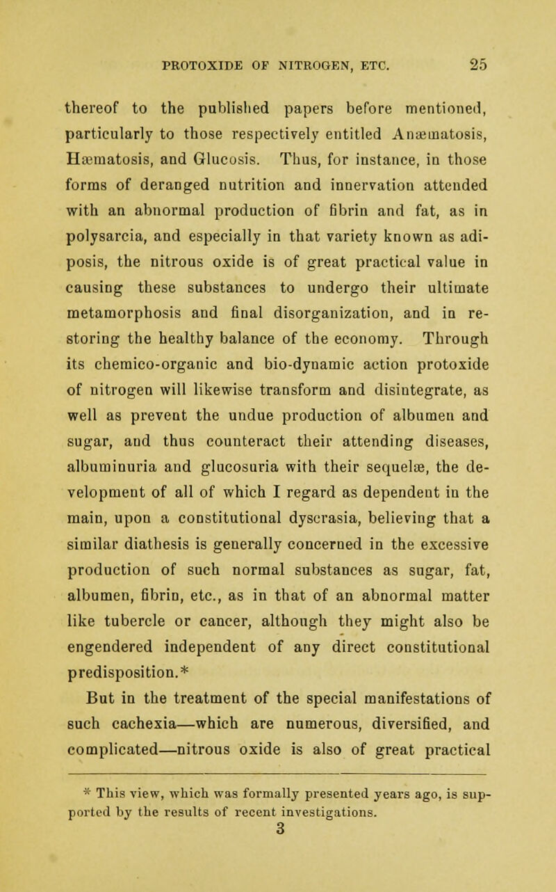 thereof to the published papers before mentioned, particularly to those respectively entitled Anseinatosis, Hajmatosis, and Glucosis. Thus, for instance, in those forms of deranged nutrition and innervation attended with an abnormal production of fibrin and fat, as in polysarcia, and especially in that variety known as adi- posis, the nitrous oxide is of great practical value in causing these substances to undergo their ultimate metamorphosis and final disorganization, and in re- storing the healthy balance of the economy. Through its cheraico-organic and bio-dynamic action protoxide of nitrogen will likewise transform and disintegrate, as well as prevent the undue production of albumen and sugar, and thus counteract their attending diseases, albuminuria and glucosuria with their sequelae, the de- velopment of all of which I regard as dependent in the main, upon a constitutional dyscrasia, believing that a similar diathesis is generally concerned in the excessive production of such normal substances as sugar, fat, albumen, fibrin, etc., as in that of an abnormal matter like tubercle or cancer, although they might also be engendered independent of any direct constitutional predisposition.* But in the treatment of the special manifestations of such cachexia—which are numerous, diversified, and complicated—nitrous oxide is also of great practical * This view, which was formally presented years ago, is sup- ported by the results of recent investigations. 3