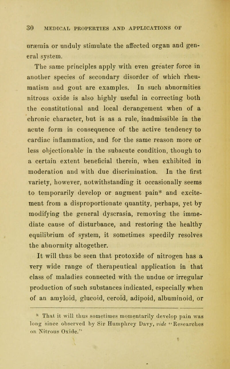 uraemia or unduly stimulate the affected organ and gen- eral system. The same principles apply with even greater force in another species of secondary disorder of which rheu- matism and gout are examples. In such abnormities nitrous oxide is also highly useful in correcting both the constitutional and local derangement when of a chronic character, but is as a rule, inadmissible in the acute form in consequence of the active tendency to cardiac inflammation, and for the same reason more or less objectionable in the subacute condition, though to a certain extent beneficial therein, when exhibited in moderation and with due discrimination. In the first variety, however, notwithstanding it occasionally seems to temporarily develop or augment pain* and excite- ment from a disproportionate quantity, perhaps, yet by modifying the general dyscrasia, removing the imme- diate cause of disturbance, and restoring the healthy equilibrium of system, it sometimes speedily resolves the abnormity altogether. It will thus be seen that protoxide of nitrogen has a very wide range of therapeutical application in that class of maladies connected with the undue or irregular production of such substances indicated, especially when of an amyloid, glucoid, ceroid, adipoid, albuminoid, or * That it will thus sometimes momentarily develop pain was long since observed by Sir Humphrey Davy, vide Researches on Nitrous Oxide. t