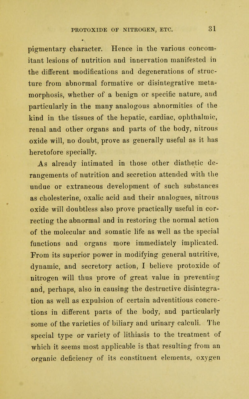 pigmentary character. Hence in the various concom- itant lesions of nutrition and innervation manifested in the different modifications and degenerations of struc- ture from abnormal formative or disintegrative meta- morphosis, whether of a benign or specific nature, and particularly in the many analogous abnormities of the kind in the tissues of the hepatic, cardiac, ophthalmic, renal and other organs and parts of the body, nitrous oxide will, no doubt, prove as generally useful as it has heretofore specially. As already intimated in those other diathetic de- rangements of nutrition and secretion attended with the undue or extraneous development of such substances as cholesterine, oxalic acid and their analogues, nitrous oxide will doubtless also prove practically useful in cor- recting the abnormal and in restoring the normal action of the molecular and somatic life as well as the special functions and organs more immediately implicated. Prom its superior power in modifying general nutritive, dynamic, and secretory action, I believe protoxide of nitrogen will thus prove of great value in preventing and, perhaps, also in causing the destructive disintegra- tion as well as expulsion of certain adventitious concre- tions in different parts of the body, and particularly some of the varieties of biliary and urinary calculi. The special type or variety of lithiasis to the treatment of which it seems most applicable is that resulting from an organic deficiency of its constituent elements, oxygen