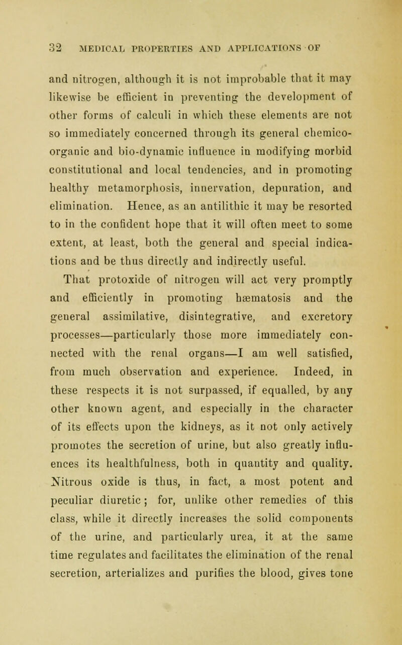 and nitrogen, although it is not improbable that it may likewise be efficient in preventing the development of other forms of calculi in which these elements are not so immediately concerned through its general cheraico- organic and bio-dynamic influence in modifying morbid constitutional and local tendencies, and in promoting healthy metamorphosis, innervation, depuration, and elimination. Hence, as an antilithic it may be resorted to in the confident hope that it will often meet to some extent, at least, both the general and special indica- tions and be thus directly and indirectly useful. That protoxide of nitrogen will act very promptly and efficiently in promoting hsematosis and the general assimilative, disintegrative, and excretory processes—particularly those more immediately con- nected with the renal organs—I am well satisfied, from much observation and experience. Indeed, in these respects it is not surpassed, if equalled, by any other known agent, and especially in the character of its effects upon the kidneys, as it not only actively promotes the secretion of urine, but also greatly influ- ences its healthfulness, both in quantity and quality. Nitrous oxide is thus, in fact, a most potent and peculiar diuretic; for, unlike other remedies of this class, while it directly increases the solid components of the urine, and particularly urea, it at the same time regulates and facilitates the elimination of the renal secretion, arterializes and purifies the blood, gives tone