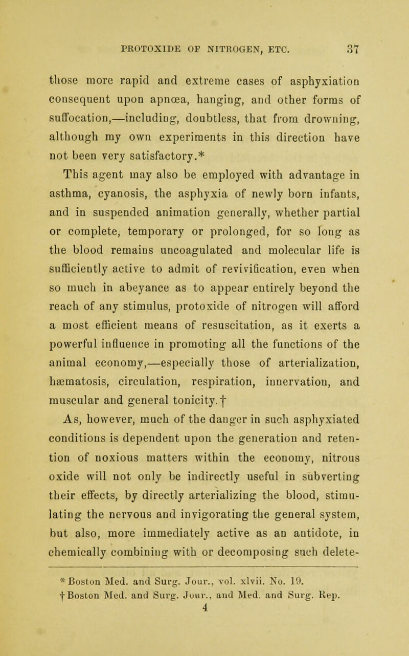 those more rapid and extreme cases of asphyxiation consequent upon apnoea, hanging, and other forms of suffocation,—including, doubtless, that from drowning, although my own experiments in this direction have not been very satisfactory.* This agent may also be employed with advantage in asthma, cyanosis, the asphyxia of newly born infants, and in suspended animation generally, whether partial or complete, temporary or prolonged, for so long as the blood remains uncoagulated and molecular life is sufficiently active to admit of revivification, even when so much in abeyance as to appear entirely beyond the reach of any stimulus, protoxide of nitrogen will afford a most efficient means of resuscitation, as it exerts a powerful influence in promoting all the functions of the animal economy,—especially those of arterialization, hasmatosis, circulation, respiration, innervation, and muscular and general tonicity, f As, however, much of the danger in such asphyxiated conditions is dependent upon the generation and reten- tion of noxious matters within the economy, nitrous oxide will not only be indirectly useful in subverting their effects, by directly arterializing the blood, stimu- lating the nervous and invigorating the general system, but also, more immediately active as an antidote, in chemically combining with or decomposing such delete- * Boston Med. and Surg. Jour., vol. xlvii. No. 19. f Boston Med. and Surg. Jour., and Med. and Surg. Rep. 4