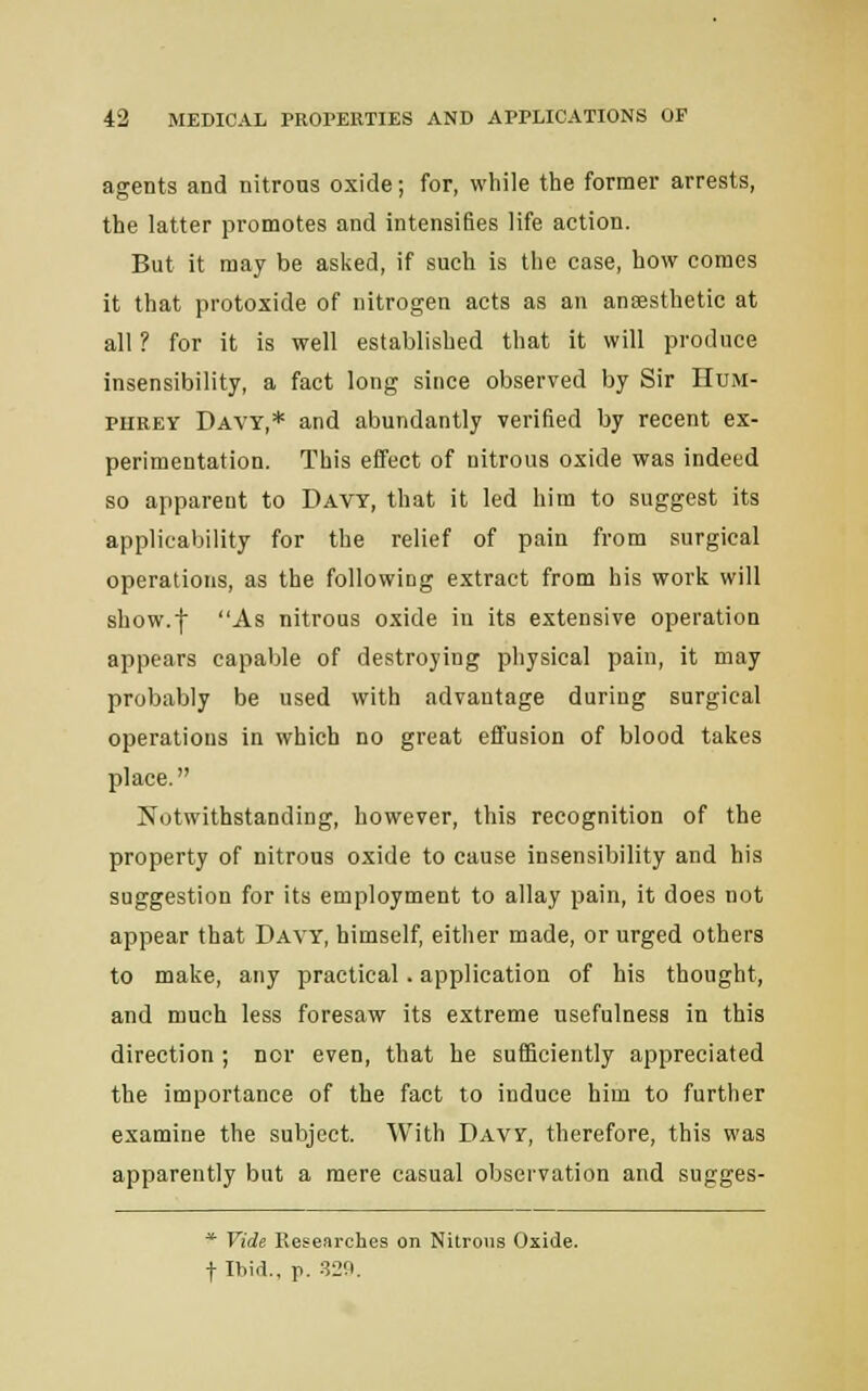 agents and nitrous oxide; for, while the former arrests, the latter promotes and intensifies life action. But it may be asked, if such is the case, how comes it that protoxide of nitrogen acts as an anaesthetic at all ? for it is well established that it will produce insensibility, a fact long since observed by Sir Hum- phrey Davy,* and abundantly verified by recent ex- perimentation. This effect of nitrous oxide was indeed so apparent to Davy, that it led him to suggest its applicability for the relief of pain from surgical operations, as the following extract from his work will show.f As nitrous oxide in its extensive operation appears capable of destroying physical pain, it may probably be used with advantage during surgical operations in which no great effusion of blood takes place. Notwithstanding, however, this recognition of the property of nitrous oxide to cause insensibility and his suggestion for its employment to allay pain, it does not appear that Davy, himself, either made, or urged others to make, any practical. application of his thought, and much less foresaw its extreme usefulness in this direction ; nor even, that he sufficiently appreciated the importance of the fact to induce him to further examine the subject. With Davy, therefore, this was apparently but a mere casual observation and sugges- * Vide Researches on Nitrous Oxide, t Ibid., p. 329.