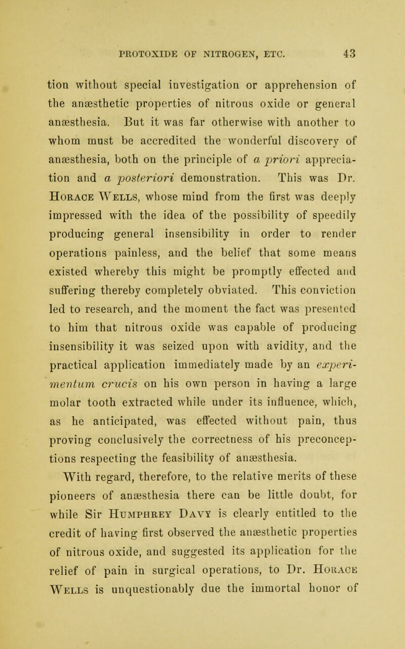 tion without special investigation or apprehension of the ansesthetic properties of nitrous oxide or general anaesthesia. But it was far otherwise with another to whom must be accredited the wonderful discovery of anaesthesia, both on the principle of a -priori apprecia- tion and a posteriori demonstration. This was Dr. Horace Wells, whose mind from the first was deeply impressed with the idea of the possibility of speedily producing general insensibility in order to render operations painless, and the belief that some means existed whereby this might be promptly effected and suffering thereby completely obviated. This conviction led to research, and the moment the fact was presented to him that nitrous oxide was capable of producing insensibility it was seized upon with avidity, and the practical application immediately made by an experi- mentum cruris on his own person in having a large molar tooth extracted while under its influence, which, as he anticipated, was effected without pain, thus proving conclusively the correctness of his preconcep- tions respecting the feasibility of anesthesia. With regard, therefore, to the relative merits of these pioneers of anaesthesia there can be little doubt, for while Sir Humphrey Davy is clearly eutitled to the credit of having first observed the anaesthetic properties of nitrous oxide, and suggested its application for the relief of pain in surgical operations, to Dr. Horace Wells is unquestionably due the immortal honor of