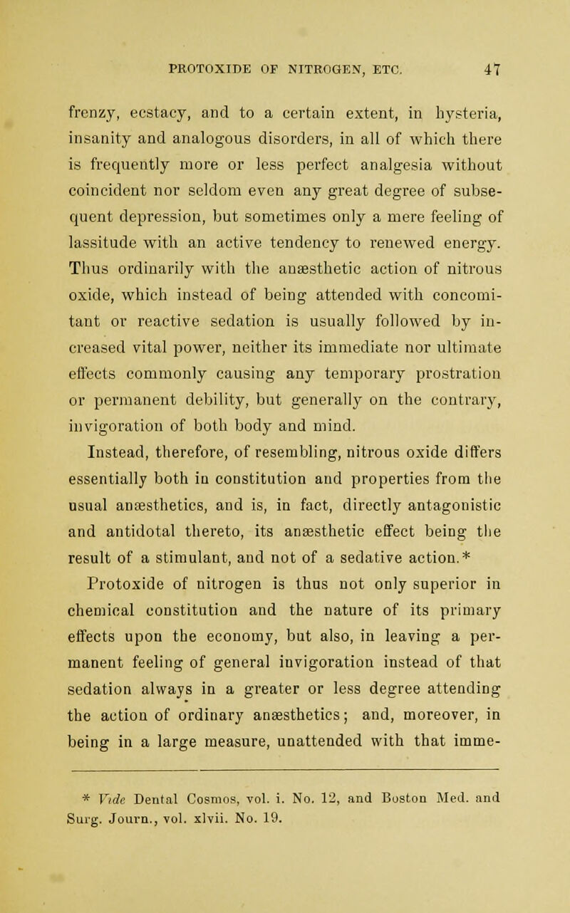 frenzy, ecstacy, and to a certain extent, in hysteria, insanity and analogous disorders, in all of which there is frequently more or less perfect analgesia without coincident nor seldom even any great degree of subse- quent depression, but sometimes only a mere feeling of lassitude with an active tendency to renewed energy. Thus ordinarily with the anaesthetic action of nitrous oxide, which instead of being attended with concomi- tant or reactive sedation is usually followed by in- creased vital power, neither its immediate nor ultimate effects commonly causing any temporary prostration or permanent debility, but generally on the contrary, invigoration of both body and mind. Instead, therefore, of resembling, nitrous oxide differs essentially both in constitution and properties from tlie usual anesthetics, and is, in fact, directly antagonistic and antidotal thereto, its anaesthetic effect being the result of a stimulant, and not of a sedative action.* Protoxide of nitrogen is thus not only superior in chemical constitution and the nature of its primary effects upon the economy, but also, in leaving a per- manent feeling of general invigoration instead of that sedation always in a greater or less degree attending the action of ordinary anaesthetics; and, moreover, in being in a large measure, unattended with that imme- * Vide Dental Cosmos, vol. i. No. 12, and Boston Med. and Surg. Journ., vol. xlvii. No. 19.