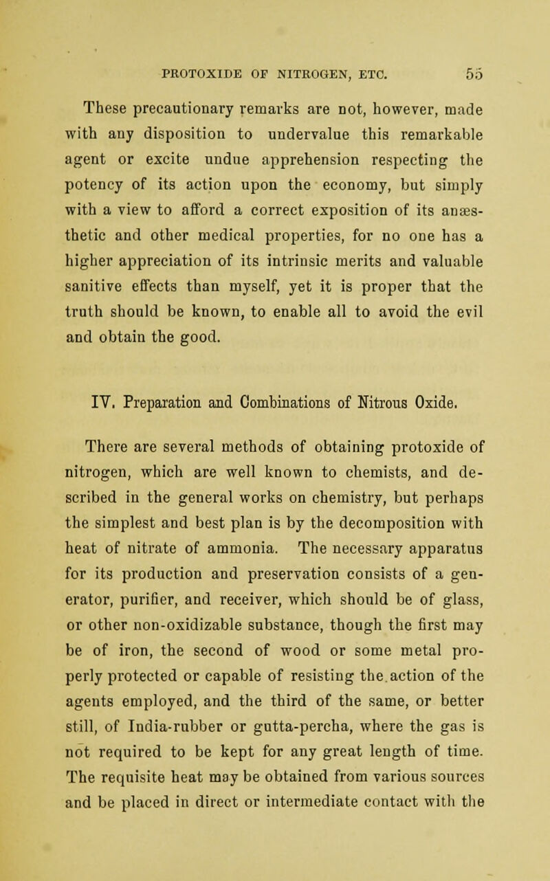 These precautionary remarks are not, however, made with any disposition to undervalue this remarkable agent or excite undue apprehension respecting the potency of its action upon the economy, but simply with a view to afford a correct exposition of its anaes- thetic and other medical properties, for no one has a higher appreciation of its intrinsic merits and valuable sanitive effects than myself, yet it is proper that the truth should be known, to enable all to avoid the evil and obtain the good. IV. Preparation and Combinations of Nitrous Oxide. There are several methods of obtaining protoxide of nitrogen, which are well known to chemists, and de- scribed in the general works on chemistry, but perhaps the simplest and best plan is by the decomposition with heat of nitrate of ammonia. The necessary apparatus for its production and preservation consists of a gen- erator, purifier, and receiver, which should be of glass, or other non-oxidizable substance, though the first may be of iron, the second of wood or some metal pro- perly protected or capable of resisting the.action of the agents employed, and the third of the same, or better still, of India-rubber or gutta-percha, where the gas is not required to be kept for any great length of time. The requisite heat may be obtained from various sources and be placed in direct or intermediate contact with the