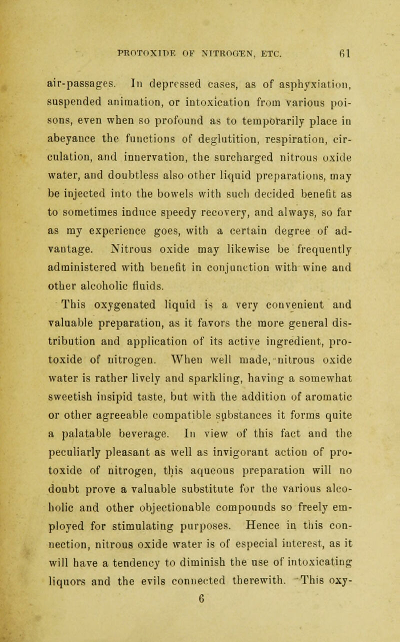 air-passages. In depressed cases, as of asphyxiation, suspended animation, or intoxication from various poi- sons, even when so profound as to temporarily place in abeyance the functions of deglutition, respiration, cir- culation, and innervation, the surcharged nitrous oxide water, and doubtless also other liquid preparations, may be injected into the bowels with such decided benefit as to sometimes induce speedy recovery, and always, so far as my experience goes, with a certain degree of ad- vantage. Nitrous oxide may likewise be frequently administered with benefit in conjunction with wine and other alcoholic fluids. This oxygenated liquid is a very convenient and valuable preparation, as it favors the more general dis- tribution and application of its active ingredient, pro- toxide of nitrogen. When well made, nitrous oxide water is rather lively and sparkling, having a somewhat sweetish insipid taste, but with the addition of aromatic or other agreeable compatible substances it forms quite a palatable beverage. In view of this fact and the peculiarly pleasant as well as invigorant action of pro- toxide of nitrogen, this aqueous preparation will no doubt prove a valuable substitute for the various alco- holic and other objectionable compounds so freely em- ployed for stimulating purposes. Hence in tiiis con- nection, nitrous oxide water is of especial interest, as it will have a tendency to diminish the use of intoxicating liquors and the evils connected therewith. This oxy- 6