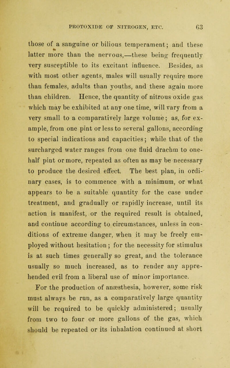 those of a sanguine or bilious temperament; and these PI latter more than the nervous,—these being frequently very susceptible to its excitant influence. Besides, as with most other agents, males will usually require more than females, adults than youths, and these again more than children. Hence, the quantity of nitrous oxide gas which may be exhibited at any one time, will vary from a very small to a comparatively large volume; as, for ex- ample, from one pint or less to several gallons, according to special indications and capacities; while that of the surcharged water ranges from one fluid drachm to one- half pint or more, repeated as often as may be necessary to produce the desired effect. The best plan, in ordi- nary cases, is to commence with a minimum, or what appears to be a suitable quantity for the case under treatment, and gradually or rapidly increase, until its action is manifest, or the required result is obtained, and continue according to circumstances, unless in con- ditions of extreme danger, when it may be freely em- ployed without hesitation ; for the necessity for stimulus is at such times generally so great, and the tolerance usually so much increased, as to render any appre- hended evil from a liberal use of minor importance. For the production of anaesthesia, however, some risk must always be run, as a comparatively large quantity will be required to be quickly administered; usually from two to four or more gallons of the gas, which should be repeated or its inhalation continued at short