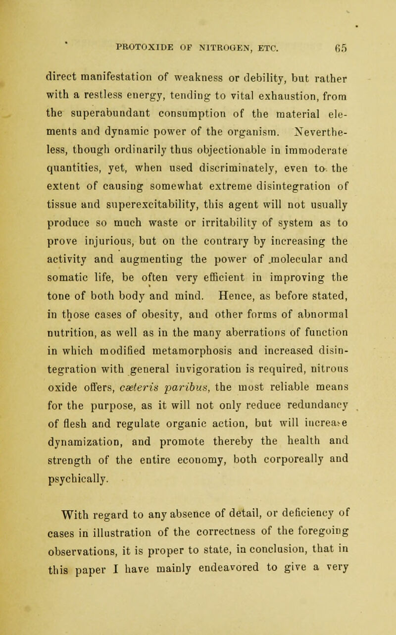 direct manifestation of weakness or debility, but rather with a restless energy, tending to vital exhaustion, from the superabundant consumption of the material ele- ments and dynamic power of the organism. Neverthe- less, though ordinarily thus objectionable in immoderate quantities, yet, when used discriminately, even to. the extent of causing somewhat extreme disintegration of tissue and superexcitability, this agent will not usually produce so much waste or irritability of system as to prove injurious, but on the contrary by increasing the activity and augmenting the power of .molecular and somatic life, be often very efficient in improving the tone of both body and mind. Hence, as before stated, in those cases of obesity, aud other forms of abnormal nutrition, as well as in the many aberrations of function in which modified metamorphosis and increased disin- tegration with general invigoration is required, nitrous oxide offers, caeleris paribus, the most reliable means for the purpose, as it will not only reduce redundancy of flesh and regulate organic action, but will increase dynamization, and promote thereby the health and strength of the entire economy, both corporeally and psychically. With regard to any absence of detail, or deficiency of cases in illustration of the correctness of the foregoing observations, it is proper to state, in conclusion, that in this paper I have mainly endeavored to give a very