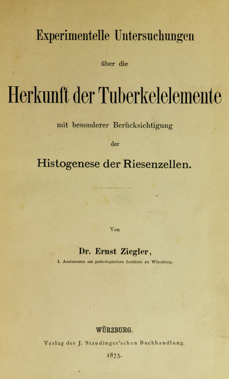 Experimentelle Untersuchungen über die Herkunft der Tuberkelelemente mit besonderer Berücksichtigung der Histogenese der Riesenzellen. Dr. Ernst Ziegler, I. Assistenten um pathologischen Institute zu Würzburg. WUKZBURG. Verlag der J. Staudinger'sehen Buchhandlung. 1875-