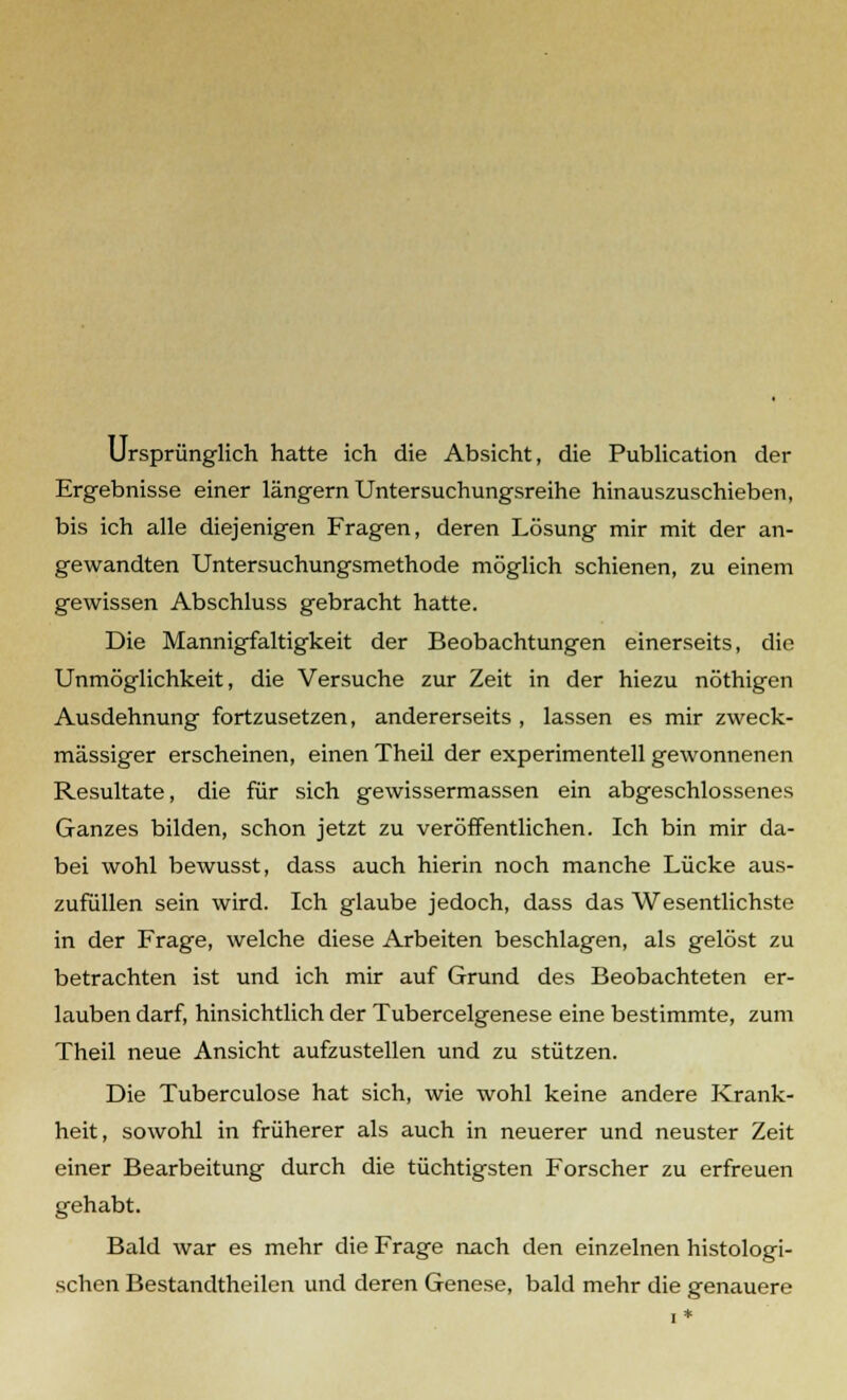 Ursprünglich hatte ich die Absicht, die Publication der Ergebnisse einer längern Untersuchungsreihe hinauszuschieben, bis ich alle diejenigen Fragen, deren Lösung mir mit der an- gewandten Untersuchungsmethode möglich schienen, zu einem gewissen Abschluss gebracht hatte. Die Mannigfaltigkeit der Beobachtungen einerseits, die Unmöglichkeit, die Versuche zur Zeit in der hiezu nöthigen Ausdehnung fortzusetzen, andererseits , lassen es mir zweck- mässiger erscheinen, einen Theil der experimentell gewonnenen Resultate, die für sich gewissermassen ein abgeschlossenes Ganzes bilden, schon jetzt zu veröffentlichen. Ich bin mir da- bei wohl bewusst, dass auch hierin noch manche Lücke aus- zufüllen sein wird. Ich glaube jedoch, dass das Wesentlichste in der Frage, welche diese Arbeiten beschlagen, als gelöst zu betrachten ist und ich mir auf Grund des Beobachteten er- lauben darf, hinsichtlich der Tubercelgenese eine bestimmte, zum Theil neue Ansicht aufzustellen und zu stützen. Die Tuberculose hat sich, wie wohl keine andere Krank- heit, sowohl in früherer als auch in neuerer und neuster Zeit einer Bearbeitung durch die tüchtigsten Forscher zu erfreuen gehabt. Bald war es mehr die Frage nach den einzelnen histologi- schen Bestandtheilen und deren Genese, bald mehr die genauere