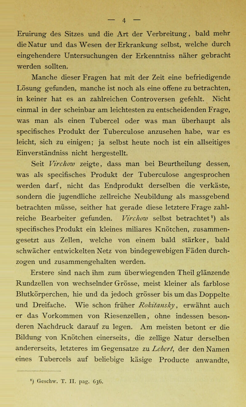 Eruirung des Sitzes und die Art der Verbreitung, bald mehr die Natur und das Wesen der Erkrankung selbst, welche durch eingehendere Untersuchungen der Erkenntniss näher gebracht werden sollten. Manche dieser Fragen hat mit der Zeit eine befriedigende Lösung gefunden, manche ist noch als eine offene zu betrachten, in keiner hat es an zahlreichen Controversen gefehlt. Nicht einmal in der scheinbar am leichtesten zu entscheidenden Frage, was man als einen Tubercel oder was man überhaupt als specifisches Produkt der Tuberculose anzusehen habe, war es leicht, sich zu einigen; ja selbst heute noch ist ein allseitiges Einverständniss nicht hergestellt. Seit Virchow zeigte, dass man bei Beurtheilung dessen, was als specifisches Produkt der Tuberculose angesprochen werden darf, nicht das Endprodukt derselben die verkäste, sondern die jugendliche zellreiche Neubildung als massgebend betrachten müsse, seither hat gerade diese letztere Frage zahl- reiche Bearbeiter gefunden. Virchow selbst betrachtet1) als specifisches Produkt ein kleines miliares Knötchen, zusammen- gesetzt aus Zellen, welche von einem bald stärker, bald schwächer entwickelten Netz von bindegewebigen Fäden durch- zogen und zusammengehalten werden. Erstere sind nach ihm zum überwiegenden Theil glänzende Rundzellen von wechselnder Grösse, meist kleiner als farblose Blutkörperchen, hie und da jedoch grösser bis um das Doppelte und Dreifache. Wie schon früher Rokitansky, erwähnt auch er das Vorkommen von Riesenzellen, ohne indessen beson- deren Nachdruck darauf zu legen. Am meisten betont er die Bildung von Knötchen einerseits, die zellige Natur derselben andererseits, letzteres im Gegensatze zu Lebert, der den Namen eines Tubercels auf beliebige käsige Producte anwandte, ') Geschw. T. II. pag. C36.