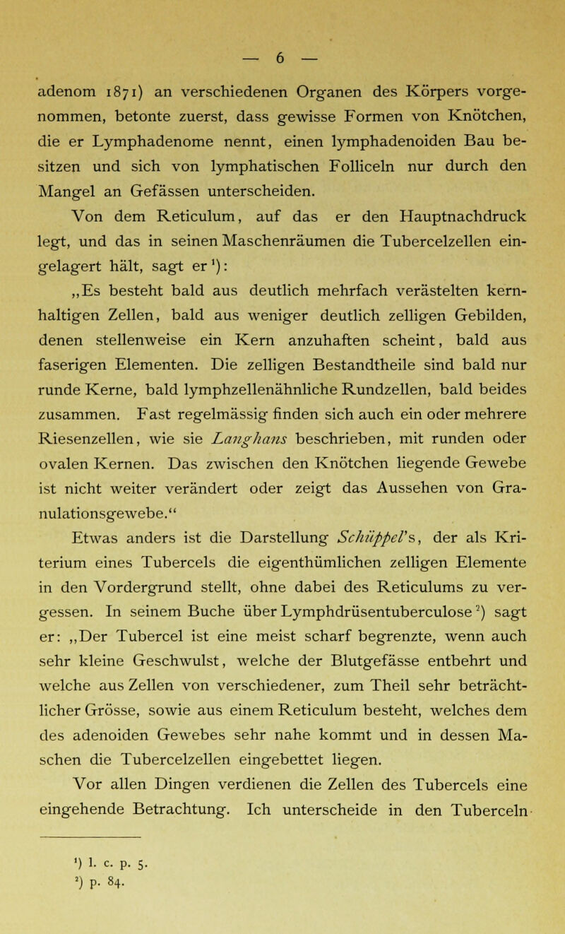 adenom 1871) an verschiedenen Organen des Körpers vorge- nommen, betonte zuerst, dass gewisse Formen von Knötchen, die er Lymphadenome nennt, einen lymphadenoiden Bau be- sitzen und sich von lymphatischen Folliceln nur durch den Mangel an Gefässen unterscheiden. Von dem Reticulum, auf das er den Hauptnachdruck legt, und das in seinen Maschenräumen die Tubercelzellen ein- gelagert hält, sagt er'): „Es besteht bald aus deutlich mehrfach verästelten kern- haltigen Zellen, bald aus weniger deutlich zelligen Gebilden, denen stellenweise ein Kern anzuhaften scheint, bald aus faserigen Elementen. Die zelligen Bestandtheile sind bald nur runde Kerne, bald lymphzellenähnliche Rundzellen, bald beides zusammen. Fast regelmässig finden sich auch ein oder mehrere Riesenzellen, wie sie Langhaus beschrieben, mit runden oder ovalen Kernen. Das zwischen den Knötchen liegende Gewebe ist nicht weiter verändert oder zeigt das Aussehen von Gra- nulationsgewebe. Etwas anders ist die Darstellung Schüppel's, der als Kri- terium eines Tubercels die eigenthümlichen zelligen Elemente in den Vordergrund stellt, ohne dabei des Reticulums zu ver- gessen. In seinem Buche über Lymphdrüsentuberculose2) sagt er: „Der Tubercel ist eine meist scharf begrenzte, wenn auch sehr kleine Geschwulst, welche der Blutgefässe entbehrt und welche aus Zellen von verschiedener, zum Theil sehr beträcht- licher Grösse, sowie aus einem Reticulum besteht, welches dem des adenoiden Gewebes sehr nahe kommt und in dessen Ma- schen die Tubercelzellen eingebettet liegen. Vor allen Dingen verdienen die Zellen des Tubercels eine eingehende Betrachtung. Ich unterscheide in den Tuberceln ') 1. c. P. 5. ») P. 84.